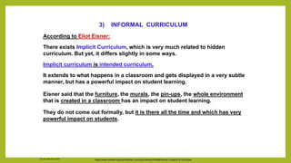 According to Eliot Eisner:
There exists Implicit Curriculum, which is very much related to hidden
curriculum. But yet, it differs slightly in some ways.
Implicit curriculum is intended curriculum.
It extends to what happens in a classroom and gets displayed in a very subtle
manner, but has a powerful impact on student learning.
Eisner said that the furniture, the murals, the pin-ups, the whole environment
that is created in a classroom has an impact on student learning.
They do not come out formally, but it is there all the time and which has very
powerful impact on students.
https://www.coursera.org/learn/teacher-curriculum/lecture/YbAbW/lecture-2-aspects-of-curriculum
3) INFORMAL CURRICULUM
Dr. Chin Mei Chin 2018
 