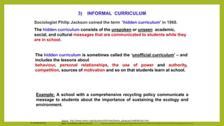 Sociologist Philip Jackson coined the term 'hidden curriculum' in 1968.
The hidden curriculum consists of the unspoken or unseen academic,
social, and cultural messages that are communicated to students while they
are in school.
Source: http://edglossary.org/hidden-curriculum/ https://www.ukessays.com/essays/education/differentiate-among-the-formal-informal-and-hidden-curriculum-education-essay|date=November 2013
3) INFORMAL CURRICULUM
The hidden curriculum is sometimes called the ‘unofficial curriculum’ – and
includes the lessons about
behaviour, personal relationships, the use of power and authority,
competition, sources of motivation and so on that students learn at school.
Example: A school with a comprehensive recycling policy communicate a
message to students about the importance of sustaining the ecology and
environment.
Source: http://www.unesco.org/education/tlsf/mods/theme_a/popups/mod05t01s01.html
Dr. Chin Mei Chin 2018
 