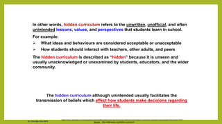 In other words, hidden curriculum refers to the unwritten, unofficial, and often
unintended lessons, values, and perspectives that students learn in school.
For example:
 What ideas and behaviours are considered acceptable or unacceptable
 How students should interact with teachers, other adults, and peers
The hidden curriculum is described as “hidden” because it is unseen and
usually unacknowledged or unexamined by students, educators, and the wider
community.
Source: http://edglossary.org/hidden-curriculum/
The hidden curriculum although unintended usually facilitates the
transmission of beliefs which affect how students make decisions regarding
their life.
https://www.ukessays.com/essays/education/differentiate-among-the-formal-informal-and-hidden-curriculum-education-essay|date=November 2013
Dr. Chin Mei Chin 2018
 