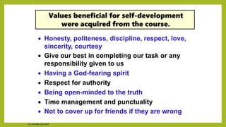• Honesty, politeness, discipline, respect, love,
sincerity, courtesy
• Give our best in completing our task or any
responsibility given to us
• Having a God-fearing spirit
• Respect for authority
• Being open-minded to the truth
• Time management and punctuality
• Not to cover up for friends if they are wrong
Values beneficial for self-development
were acquired from the course.
Dr. Chin Mei Chin 2018
 