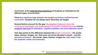 Curriculum is the total learning experience of students as indicated by the
different types of curriculum.
There is a significant gap between the taught curriculum and the learned
curriculum; students do not always learn what they are taught.
Several factors account for the gap: the teacher's failure to make the
curriculum meaningful and challenging or to monitor student learning; and the
students' low level of motivation, cognitive abilities, and short attention spans.
This idea points to the difference between the taught curriculum – the words,
ideas, themes, images, etc. that come out of the educator’s mouth – and the
learned curriculum – the words, ideas, themes, images etc. that make it into
the students’ minds and memories.
Sources: http://www.ascd.org/publications/curriculum-handbook/398/chapters/Thinking-About-Curriculum.aspx
http://simplyeducate.me/2015/01/07/seven-school-curriculum-types-and-their-classroom-implications/
https://teachingasianreligions.com/2013/12/21/the-taught-curriculum-and-the-learned-curriculum/
Dr. Chin Mei Chin 2018
 