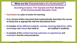 Dr. Chin Mei Chin 2018
According to Assoc. Prof. Suseela and Prof. MacBeath
of the Commonwealth Education Trust:
• Curriculum is a plan of action for learning.
• It is a formal written document that systematically describes the course
of study that is appropriate with the educational level.
• It includes all the different subjects, courses, learning objectives, skills,
knowledge and values that need to be instilled in students.
• It consists of the content learning outcomes or experiences and
evaluation formats and procedures.
Source: https://www.coursera.org/learn/teacher-curriculum/lecture/E3qXv/lecture-1-the-concept-of-curriculum
What are the Characteristics of a Curriculum?
 