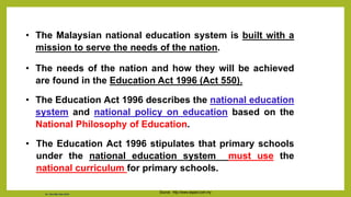 • The Malaysian national education system is built with a
mission to serve the needs of the nation.
• The needs of the nation and how they will be achieved
are found in the Education Act 1996 (Act 550).
• The Education Act 1996 describes the national education
system and national policy on education based on the
National Philosophy of Education.
• The Education Act 1996 stipulates that primary schools
under the national education system must use the
national curriculum for primary schools.
Source: http://www.espact.com.my
Dr. Chin Mei Chin 2018
 