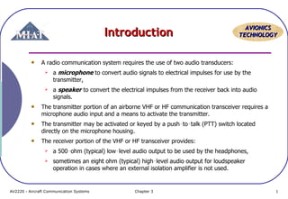 Introduction

AVIONICS
TECHNOLOGY

A radio communication system requires the use of two audio transducers:


a microphone to convert audio signals to electrical impulses for use by the
transmitter,



a speaker to convert the electrical impulses from the receiver back into audio
signals.

The transmitter portion of an airborne VHF or HF communication transceiver requires a
microphone audio input and a means to activate the transmitter.
The transmitter may be activated or keyed by a push‑to‑talk (PTT) switch located
directly on the microphone housing.
The receiver portion of the VHF or HF transceiver provides:


a 500‑ohm (typical) low‑level audio output to be used by the headphones,



sometimes an eight ohm (typical) high‑level audio output for loudspeaker
operation in cases where an external isolation amplifier is not used.

AV2220 - Aircraft Communication Systems

Chapter 3

1

 
