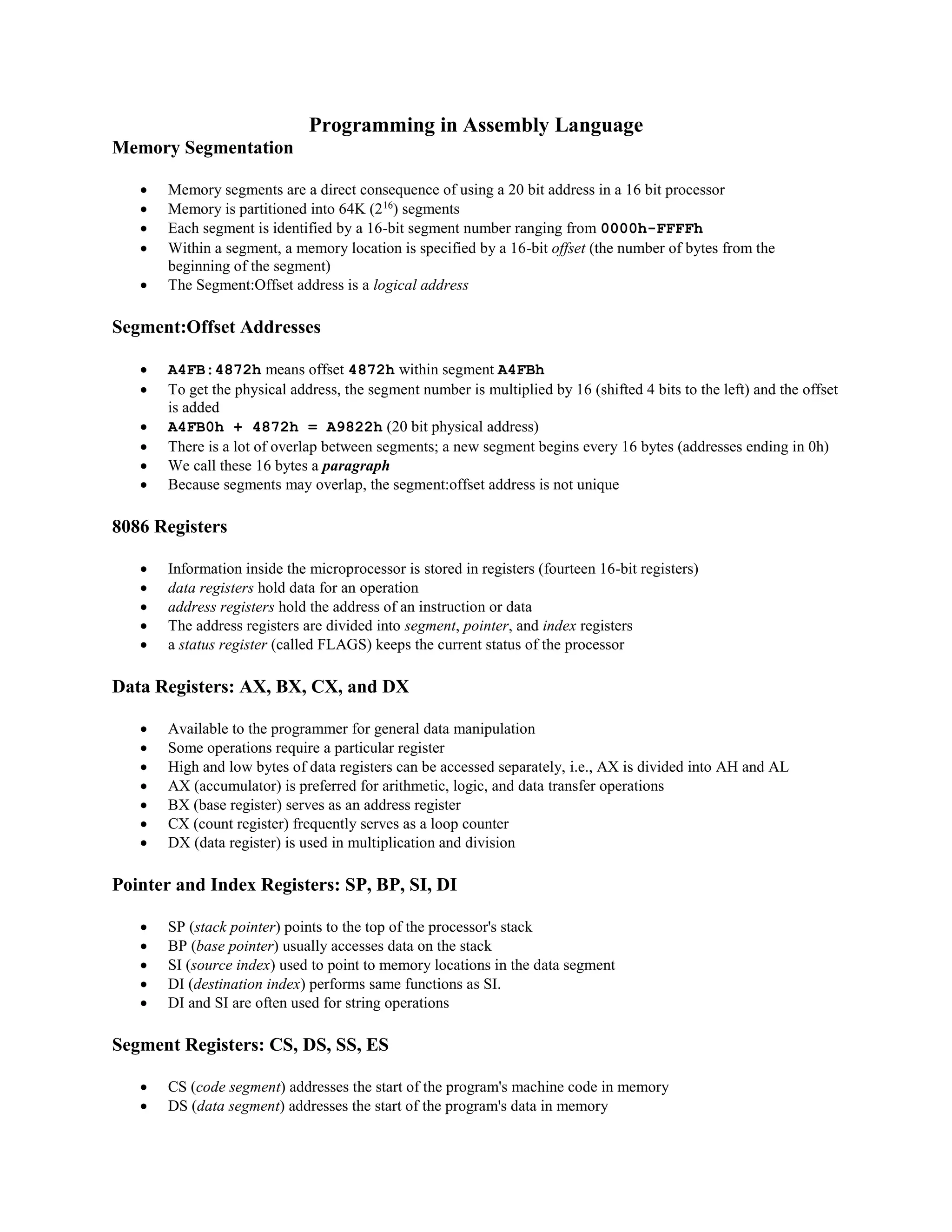 Programming in Assembly Language
Memory Segmentation
 Memory segments are a direct consequence of using a 20 bit address in a 16 bit processor
 Memory is partitioned into 64K (216
) segments
 Each segment is identified by a 16-bit segment number ranging from 0000h-FFFFh
 Within a segment, a memory location is specified by a 16-bit offset (the number of bytes from the
beginning of the segment)
 The Segment:Offset address is a logical address
Segment:Offset Addresses
 A4FB:4872h means offset 4872h within segment A4FBh
 To get the physical address, the segment number is multiplied by 16 (shifted 4 bits to the left) and the offset
is added
 A4FB0h + 4872h = A9822h (20 bit physical address)
 There is a lot of overlap between segments; a new segment begins every 16 bytes (addresses ending in 0h)
 We call these 16 bytes a paragraph
 Because segments may overlap, the segment:offset address is not unique
8086 Registers
 Information inside the microprocessor is stored in registers (fourteen 16-bit registers)
 data registers hold data for an operation
 address registers hold the address of an instruction or data
 The address registers are divided into segment, pointer, and index registers
 a status register (called FLAGS) keeps the current status of the processor
Data Registers: AX, BX, CX, and DX
 Available to the programmer for general data manipulation
 Some operations require a particular register
 High and low bytes of data registers can be accessed separately, i.e., AX is divided into AH and AL
 AX (accumulator) is preferred for arithmetic, logic, and data transfer operations
 BX (base register) serves as an address register
 CX (count register) frequently serves as a loop counter
 DX (data register) is used in multiplication and division
Pointer and Index Registers: SP, BP, SI, DI
 SP (stack pointer) points to the top of the processor's stack
 BP (base pointer) usually accesses data on the stack
 SI (source index) used to point to memory locations in the data segment
 DI (destination index) performs same functions as SI.
 DI and SI are often used for string operations
Segment Registers: CS, DS, SS, ES
 CS (code segment) addresses the start of the program's machine code in memory
 DS (data segment) addresses the start of the program's data in memory
 