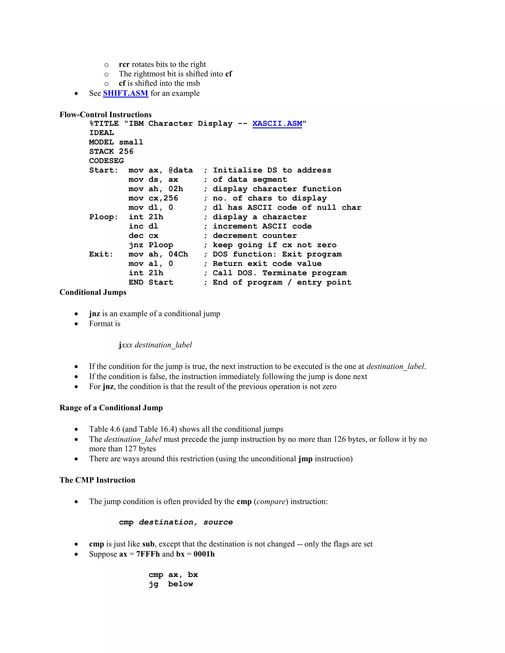 o rcr rotates bits to the right
o The rightmost bit is shifted into cf
o cf is shifted into the msb
 See SHIFT.ASM for an example
Flow-Control Instructions
%TITLE "IBM Character Display -- XASCII.ASM"
IDEAL
MODEL small
STACK 256
CODESEG
Start: mov ax, @data ; Initialize DS to address
mov ds, ax ; of data segment
mov ah, 02h ; display character function
mov cx,256 ; no. of chars to display
mov dl, 0 ; dl has ASCII code of null char
Ploop: int 21h ; display a character
inc dl ; increment ASCII code
dec cx ; decrement counter
jnz Ploop ; keep going if cx not zero
Exit: mov ah, 04Ch ; DOS function: Exit program
mov al, 0 ; Return exit code value
int 21h ; Call DOS. Terminate program
END Start ; End of program / entry point
Conditional Jumps
 jnz is an example of a conditional jump
 Format is
jxxx destination_label
 If the condition for the jump is true, the next instruction to be executed is the one at destination_label.
 If the condition is false, the instruction immediately following the jump is done next
 For jnz, the condition is that the result of the previous operation is not zero
Range of a Conditional Jump
 Table 4.6 (and Table 16.4) shows all the conditional jumps
 The destination_label must precede the jump instruction by no more than 126 bytes, or follow it by no
more than 127 bytes
 There are ways around this restriction (using the unconditional jmp instruction)
The CMP Instruction
 The jump condition is often provided by the cmp (compare) instruction:
cmp destination, source
 cmp is just like sub, except that the destination is not changed -- only the flags are set
 Suppose ax = 7FFFh and bx = 0001h
cmp ax, bx
jg below
 
