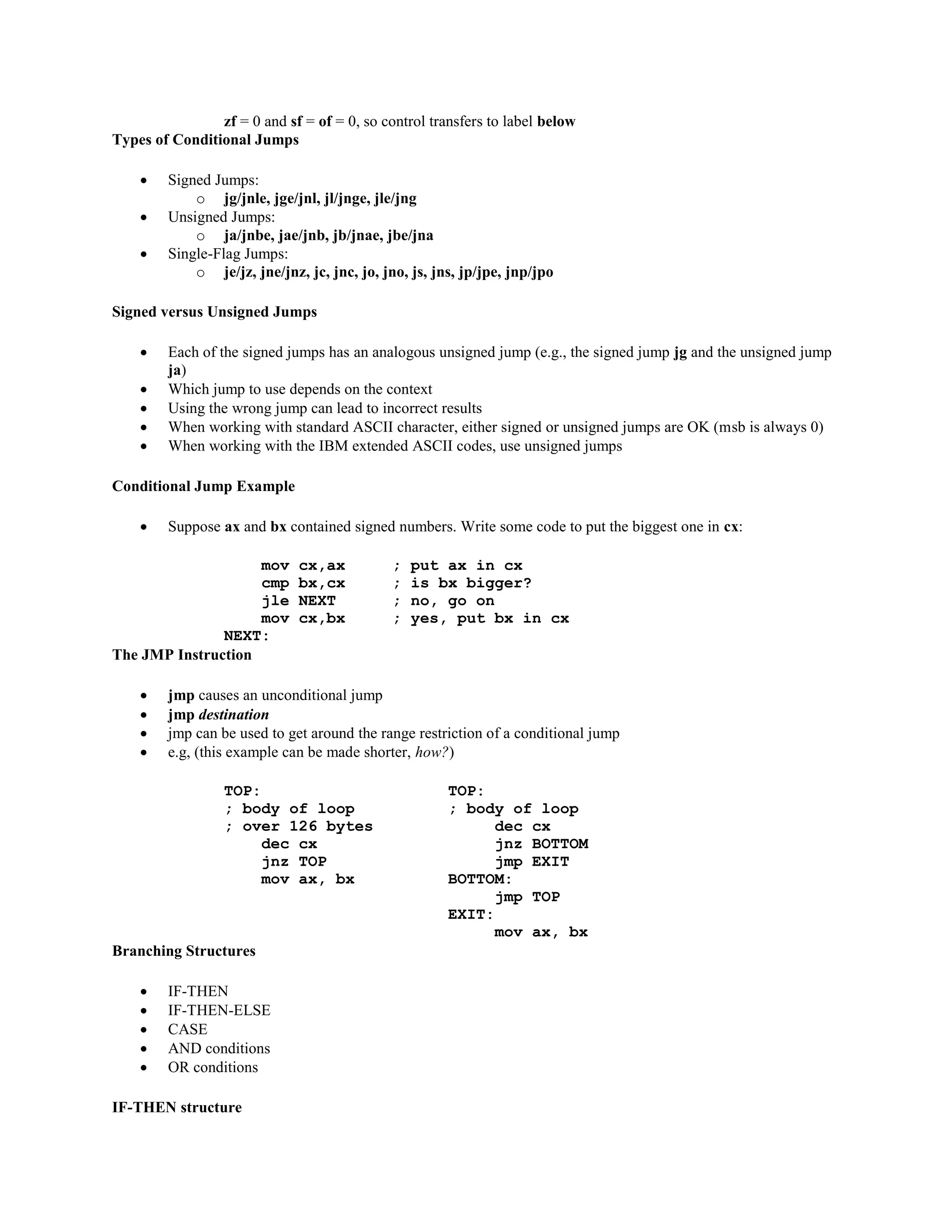 zf = 0 and sf = of = 0, so control transfers to label below
Types of Conditional Jumps
 Signed Jumps:
o jg/jnle, jge/jnl, jl/jnge, jle/jng
 Unsigned Jumps:
o ja/jnbe, jae/jnb, jb/jnae, jbe/jna
 Single-Flag Jumps:
o je/jz, jne/jnz, jc, jnc, jo, jno, js, jns, jp/jpe, jnp/jpo
Signed versus Unsigned Jumps
 Each of the signed jumps has an analogous unsigned jump (e.g., the signed jump jg and the unsigned jump
ja)
 Which jump to use depends on the context
 Using the wrong jump can lead to incorrect results
 When working with standard ASCII character, either signed or unsigned jumps are OK (msb is always 0)
 When working with the IBM extended ASCII codes, use unsigned jumps
Conditional Jump Example
 Suppose ax and bx contained signed numbers. Write some code to put the biggest one in cx:
mov cx,ax ; put ax in cx
cmp bx,cx ; is bx bigger?
jle NEXT ; no, go on
mov cx,bx ; yes, put bx in cx
NEXT:
The JMP Instruction
 jmp causes an unconditional jump
 jmp destination
 jmp can be used to get around the range restriction of a conditional jump
 e.g, (this example can be made shorter, how?)
TOP: TOP:
; body of loop ; body of loop
; over 126 bytes dec cx
dec cx jnz BOTTOM
jnz TOP jmp EXIT
mov ax, bx BOTTOM:
jmp TOP
EXIT:
mov ax, bx
Branching Structures
 IF-THEN
 IF-THEN-ELSE
 CASE
 AND conditions
 OR conditions
IF-THEN structure
 