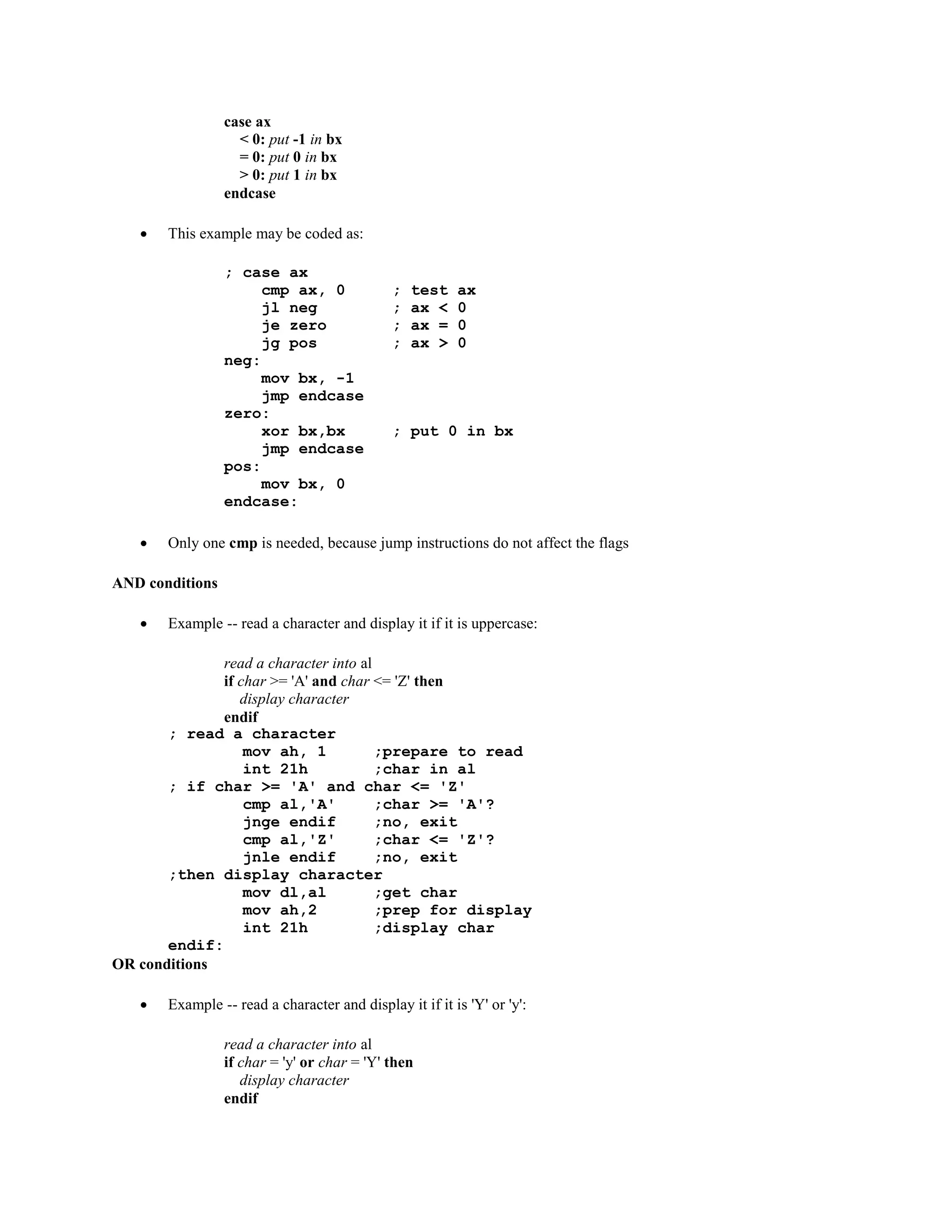 case ax
< 0: put -1 in bx
= 0: put 0 in bx
> 0: put 1 in bx
endcase
 This example may be coded as:
; case ax
cmp ax, 0 ; test ax
jl neg ; ax < 0
je zero ; ax = 0
jg pos ; ax > 0
neg:
mov bx, -1
jmp endcase
zero:
xor bx,bx ; put 0 in bx
jmp endcase
pos:
mov bx, 0
endcase:
 Only one cmp is needed, because jump instructions do not affect the flags
AND conditions
 Example -- read a character and display it if it is uppercase:
read a character into al
if char >= 'A' and char <= 'Z' then
display character
endif
; read a character
mov ah, 1 ;prepare to read
int 21h ;char in al
; if char >= 'A' and char <= 'Z'
cmp al,'A' ;char >= 'A'?
jnge endif ;no, exit
cmp al,'Z' ;char <= 'Z'?
jnle endif ;no, exit
;then display character
mov dl,al ;get char
mov ah,2 ;prep for display
int 21h ;display char
endif:
OR conditions
 Example -- read a character and display it if it is 'Y' or 'y':
read a character into al
if char = 'y' or char = 'Y' then
display character
endif
 