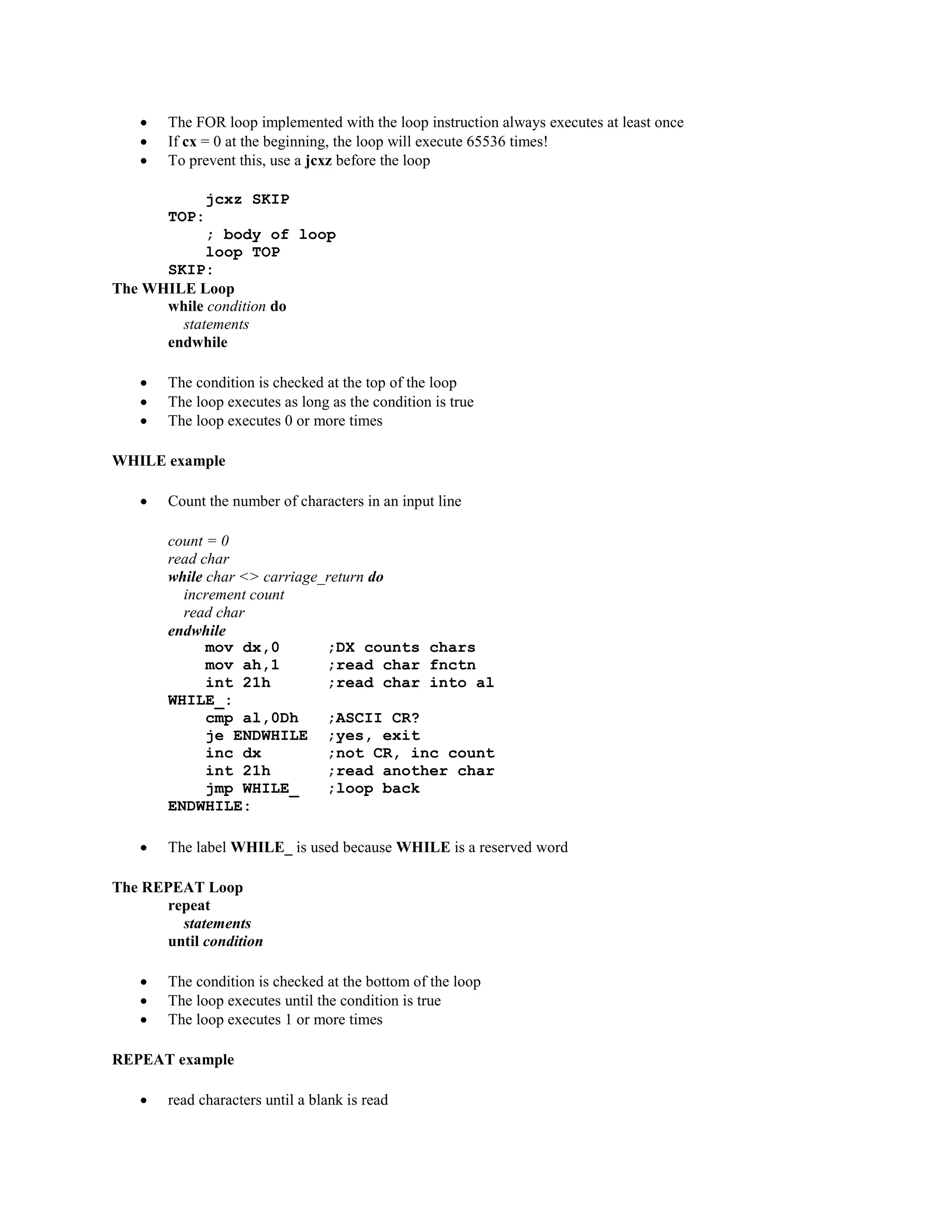  The FOR loop implemented with the loop instruction always executes at least once
 If cx = 0 at the beginning, the loop will execute 65536 times!
 To prevent this, use a jcxz before the loop
jcxz SKIP
TOP:
; body of loop
loop TOP
SKIP:
The WHILE Loop
while condition do
statements
endwhile
 The condition is checked at the top of the loop
 The loop executes as long as the condition is true
 The loop executes 0 or more times
WHILE example
 Count the number of characters in an input line
count = 0
read char
while char <> carriage_return do
increment count
read char
endwhile
mov dx,0 ;DX counts chars
mov ah,1 ;read char fnctn
int 21h ;read char into al
WHILE_:
cmp al,0Dh ;ASCII CR?
je ENDWHILE ;yes, exit
inc dx ;not CR, inc count
int 21h ;read another char
jmp WHILE_ ;loop back
ENDWHILE:
 The label WHILE_ is used because WHILE is a reserved word
The REPEAT Loop
repeat
statements
until condition
 The condition is checked at the bottom of the loop
 The loop executes until the condition is true
 The loop executes 1 or more times
REPEAT example
 read characters until a blank is read
 
