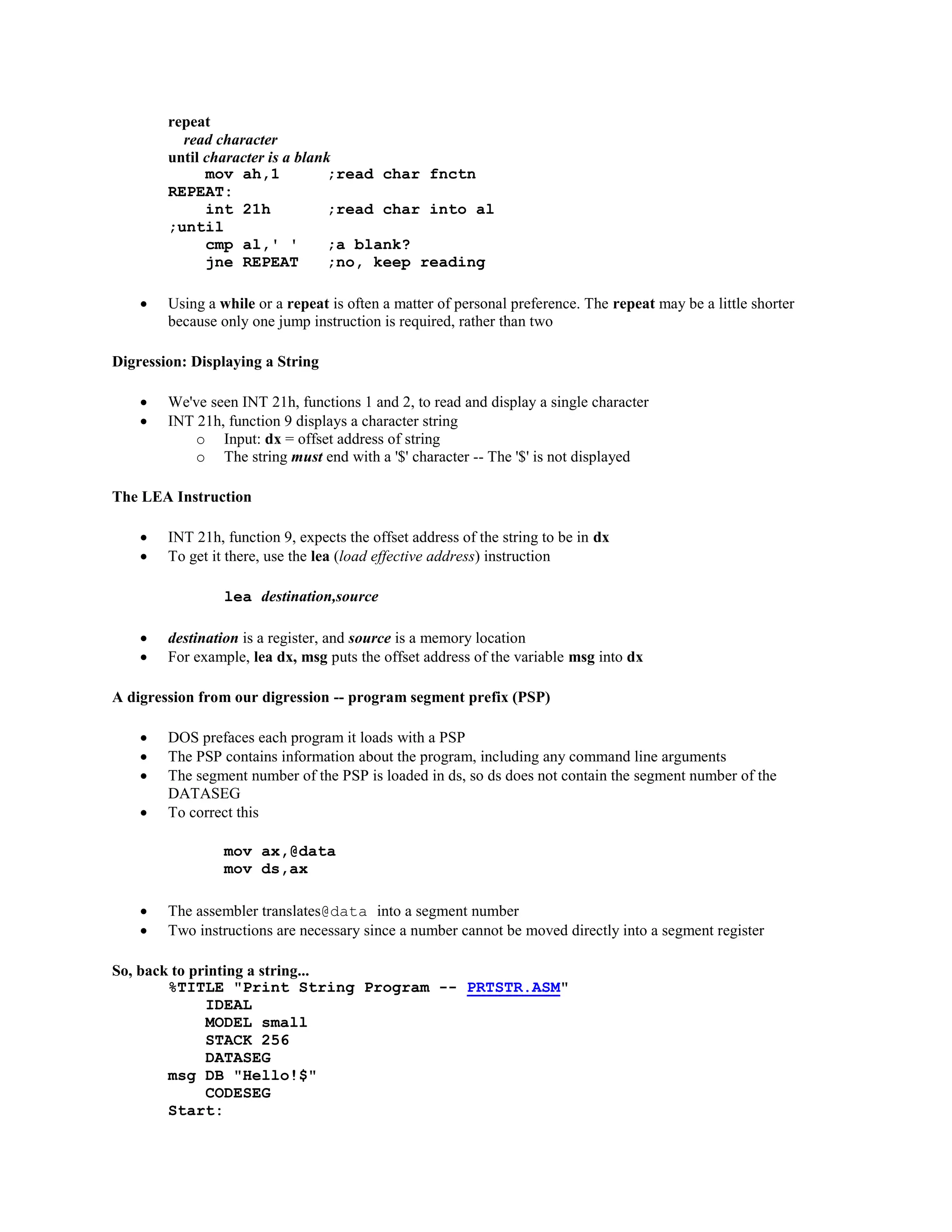 repeat
read character
until character is a blank
mov ah,1 ;read char fnctn
REPEAT:
int 21h ;read char into al
;until
cmp al,' ' ;a blank?
jne REPEAT ;no, keep reading
 Using a while or a repeat is often a matter of personal preference. The repeat may be a little shorter
because only one jump instruction is required, rather than two
Digression: Displaying a String
 We've seen INT 21h, functions 1 and 2, to read and display a single character
 INT 21h, function 9 displays a character string
o Input: dx = offset address of string
o The string must end with a '$' character -- The '$' is not displayed
The LEA Instruction
 INT 21h, function 9, expects the offset address of the string to be in dx
 To get it there, use the lea (load effective address) instruction
lea destination,source
 destination is a register, and source is a memory location
 For example, lea dx, msg puts the offset address of the variable msg into dx
A digression from our digression -- program segment prefix (PSP)
 DOS prefaces each program it loads with a PSP
 The PSP contains information about the program, including any command line arguments
 The segment number of the PSP is loaded in ds, so ds does not contain the segment number of the
DATASEG
 To correct this
mov ax,@data
mov ds,ax
 The assembler translates@data into a segment number
 Two instructions are necessary since a number cannot be moved directly into a segment register
So, back to printing a string...
%TITLE "Print String Program -- PRTSTR.ASM"
IDEAL
MODEL small
STACK 256
DATASEG
msg DB "Hello!$"
CODESEG
Start:
 