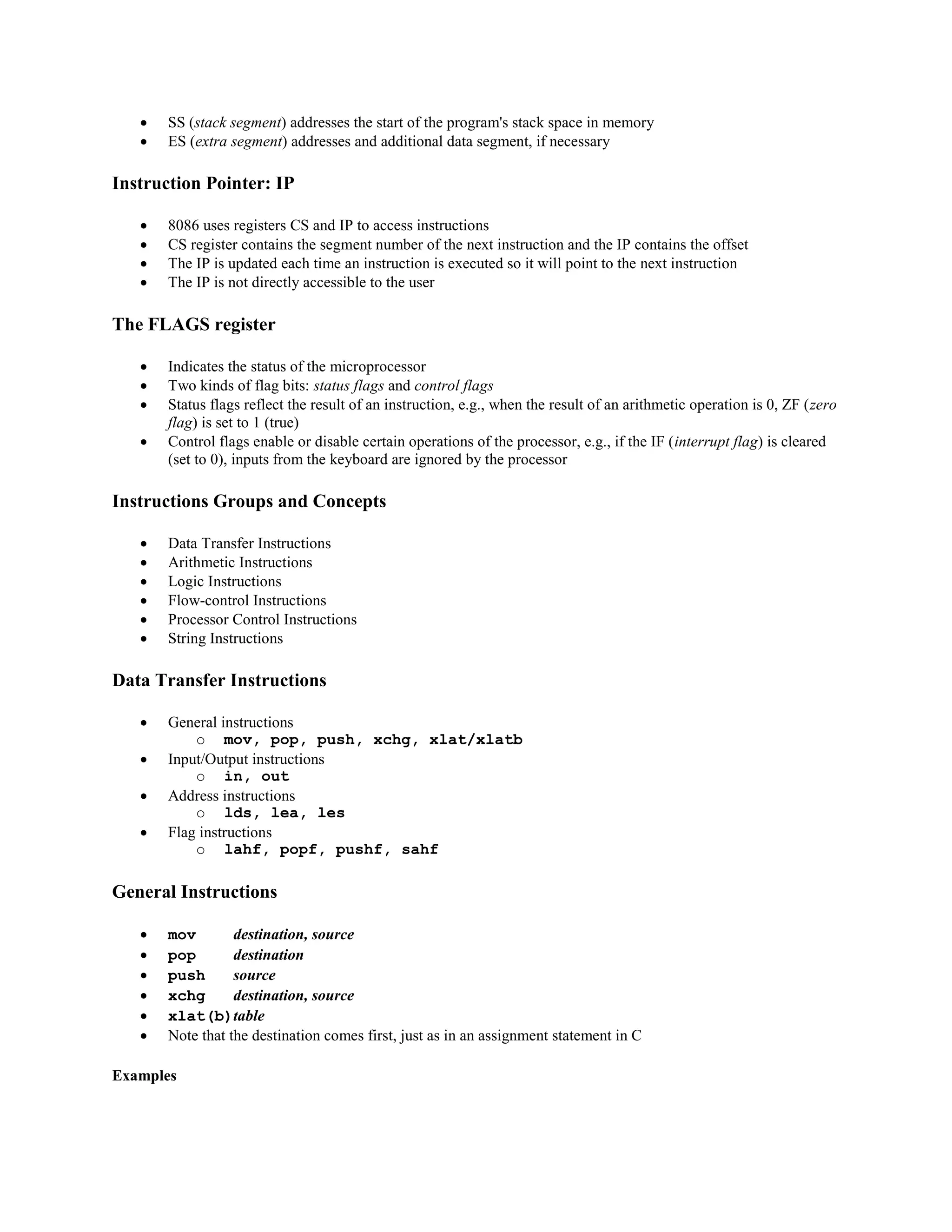  SS (stack segment) addresses the start of the program's stack space in memory
 ES (extra segment) addresses and additional data segment, if necessary
Instruction Pointer: IP
 8086 uses registers CS and IP to access instructions
 CS register contains the segment number of the next instruction and the IP contains the offset
 The IP is updated each time an instruction is executed so it will point to the next instruction
 The IP is not directly accessible to the user
The FLAGS register
 Indicates the status of the microprocessor
 Two kinds of flag bits: status flags and control flags
 Status flags reflect the result of an instruction, e.g., when the result of an arithmetic operation is 0, ZF (zero
flag) is set to 1 (true)
 Control flags enable or disable certain operations of the processor, e.g., if the IF (interrupt flag) is cleared
(set to 0), inputs from the keyboard are ignored by the processor
Instructions Groups and Concepts
 Data Transfer Instructions
 Arithmetic Instructions
 Logic Instructions
 Flow-control Instructions
 Processor Control Instructions
 String Instructions
Data Transfer Instructions
 General instructions
o mov, pop, push, xchg, xlat/xlatb
 Input/Output instructions
o in, out
 Address instructions
o lds, lea, les
 Flag instructions
o lahf, popf, pushf, sahf
General Instructions
 mov destination, source
 pop destination
 push source
 xchg destination, source
 xlat(b)table
 Note that the destination comes first, just as in an assignment statement in C
Examples
 