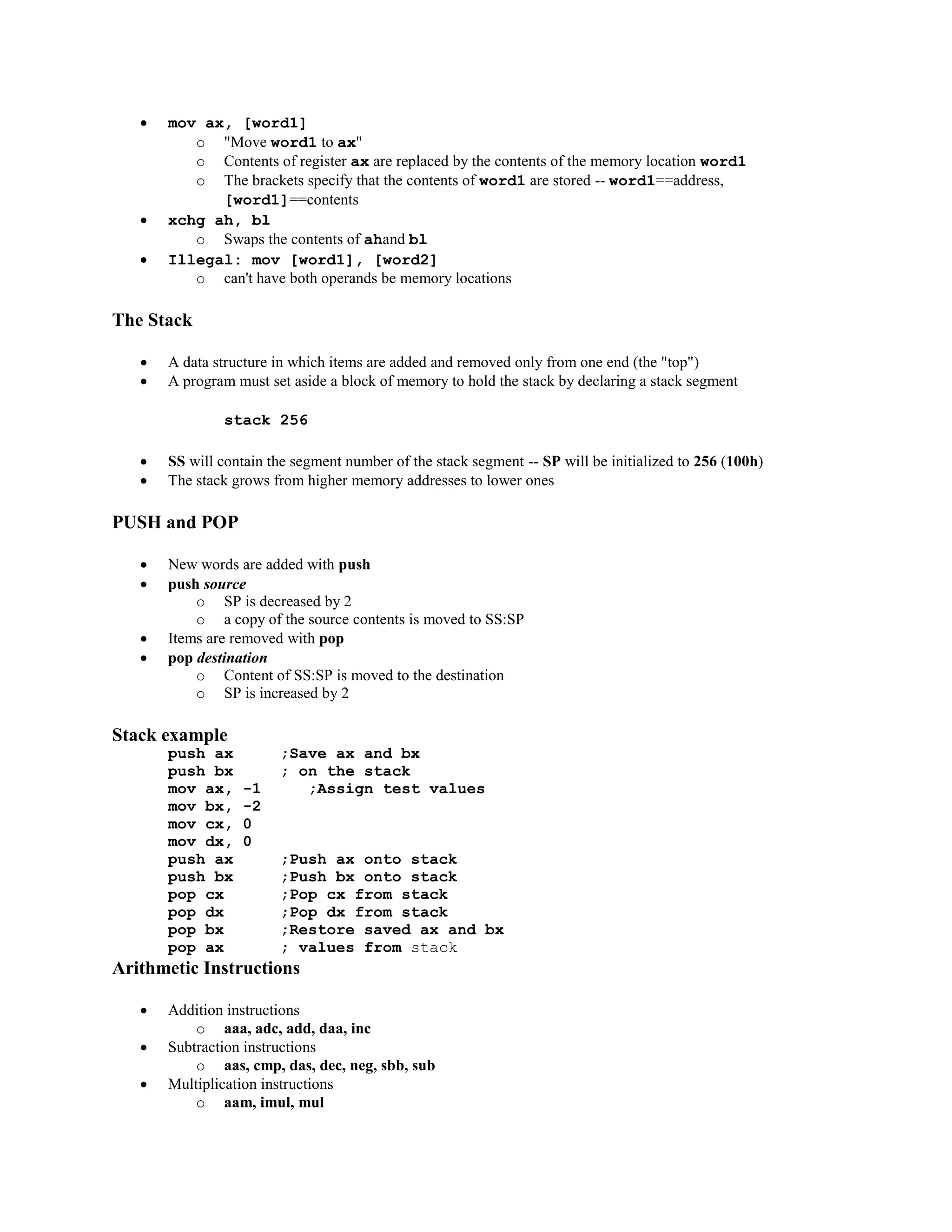  mov ax, [word1]
o "Move word1 to ax"
o Contents of register ax are replaced by the contents of the memory location word1
o The brackets specify that the contents of word1 are stored -- word1==address,
[word1]==contents
 xchg ah, bl
o Swaps the contents of ahand bl
 Illegal: mov [word1], [word2]
o can't have both operands be memory locations
The Stack
 A data structure in which items are added and removed only from one end (the "top")
 A program must set aside a block of memory to hold the stack by declaring a stack segment
stack 256
 SS will contain the segment number of the stack segment -- SP will be initialized to 256 (100h)
 The stack grows from higher memory addresses to lower ones
PUSH and POP
 New words are added with push
 push source
o SP is decreased by 2
o a copy of the source contents is moved to SS:SP
 Items are removed with pop
 pop destination
o Content of SS:SP is moved to the destination
o SP is increased by 2
Stack example
push ax ;Save ax and bx
push bx ; on the stack
mov ax, -1 ;Assign test values
mov bx, -2
mov cx, 0
mov dx, 0
push ax ;Push ax onto stack
push bx ;Push bx onto stack
pop cx ;Pop cx from stack
pop dx ;Pop dx from stack
pop bx ;Restore saved ax and bx
pop ax ; values from stack
Arithmetic Instructions
 Addition instructions
o aaa, adc, add, daa, inc
 Subtraction instructions
o aas, cmp, das, dec, neg, sbb, sub
 Multiplication instructions
o aam, imul, mul
 