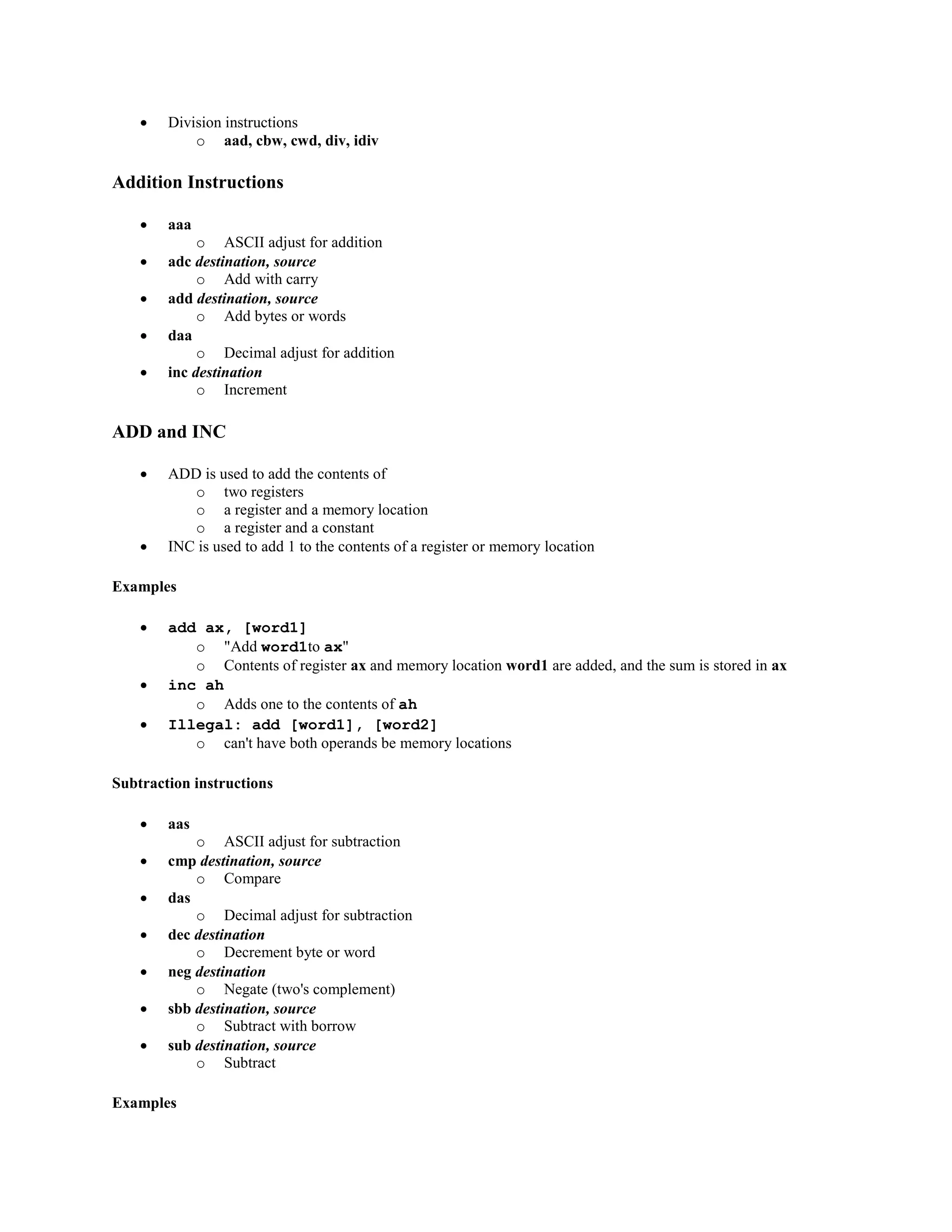  Division instructions
o aad, cbw, cwd, div, idiv
Addition Instructions
 aaa
o ASCII adjust for addition
 adc destination, source
o Add with carry
 add destination, source
o Add bytes or words
 daa
o Decimal adjust for addition
 inc destination
o Increment
ADD and INC
 ADD is used to add the contents of
o two registers
o a register and a memory location
o a register and a constant
 INC is used to add 1 to the contents of a register or memory location
Examples
 add ax, [word1]
o "Add word1to ax"
o Contents of register ax and memory location word1 are added, and the sum is stored in ax
 inc ah
o Adds one to the contents of ah
 Illegal: add [word1], [word2]
o can't have both operands be memory locations
Subtraction instructions
 aas
o ASCII adjust for subtraction
 cmp destination, source
o Compare
 das
o Decimal adjust for subtraction
 dec destination
o Decrement byte or word
 neg destination
o Negate (two's complement)
 sbb destination, source
o Subtract with borrow
 sub destination, source
o Subtract
Examples
 