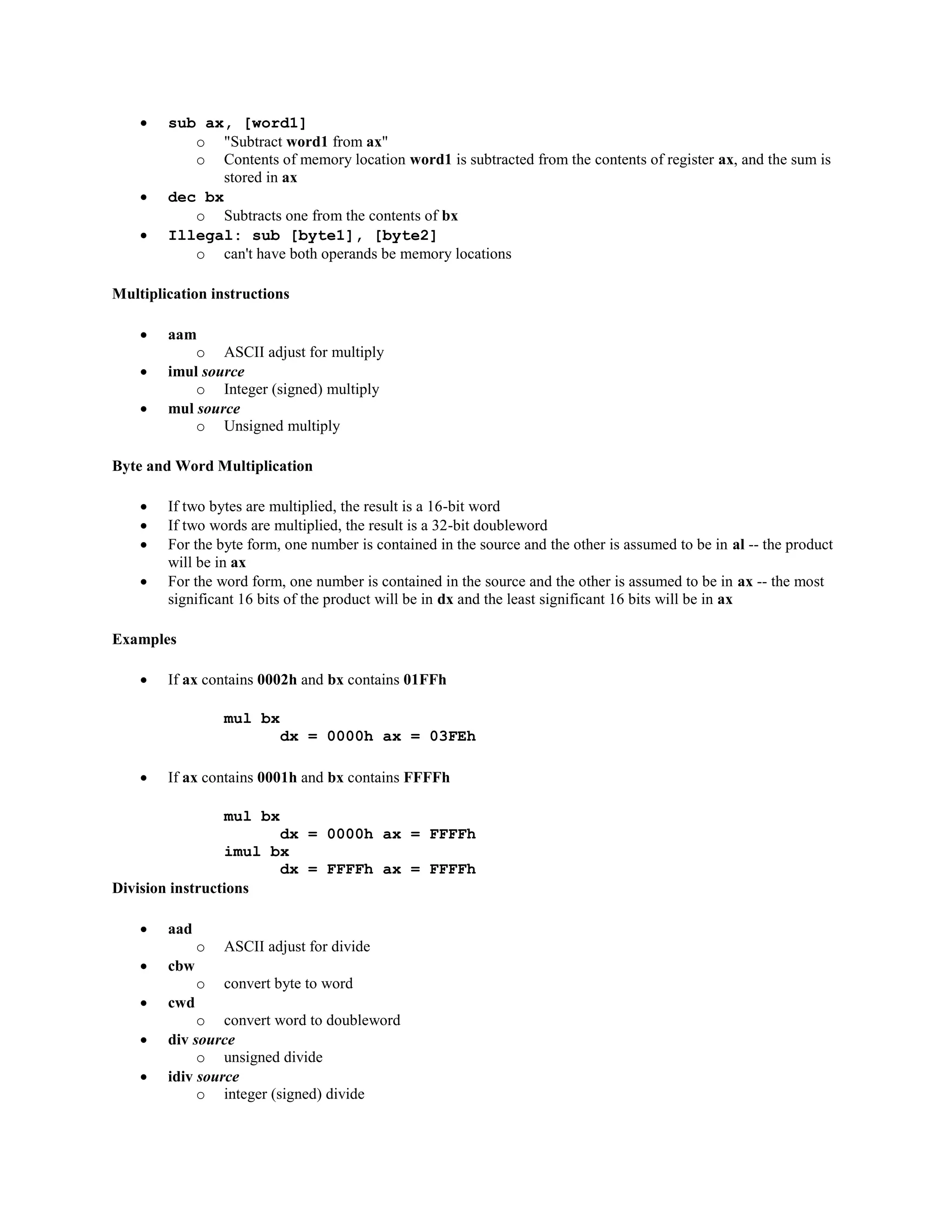  sub ax, [word1]
o "Subtract word1 from ax"
o Contents of memory location word1 is subtracted from the contents of register ax, and the sum is
stored in ax
 dec bx
o Subtracts one from the contents of bx
 Illegal: sub [byte1], [byte2]
o can't have both operands be memory locations
Multiplication instructions
 aam
o ASCII adjust for multiply
 imul source
o Integer (signed) multiply
 mul source
o Unsigned multiply
Byte and Word Multiplication
 If two bytes are multiplied, the result is a 16-bit word
 If two words are multiplied, the result is a 32-bit doubleword
 For the byte form, one number is contained in the source and the other is assumed to be in al -- the product
will be in ax
 For the word form, one number is contained in the source and the other is assumed to be in ax -- the most
significant 16 bits of the product will be in dx and the least significant 16 bits will be in ax
Examples
 If ax contains 0002h and bx contains 01FFh
mul bx
dx = 0000h ax = 03FEh
 If ax contains 0001h and bx contains FFFFh
mul bx
dx = 0000h ax = FFFFh
imul bx
dx = FFFFh ax = FFFFh
Division instructions
 aad
o ASCII adjust for divide
 cbw
o convert byte to word
 cwd
o convert word to doubleword
 div source
o unsigned divide
 idiv source
o integer (signed) divide
 