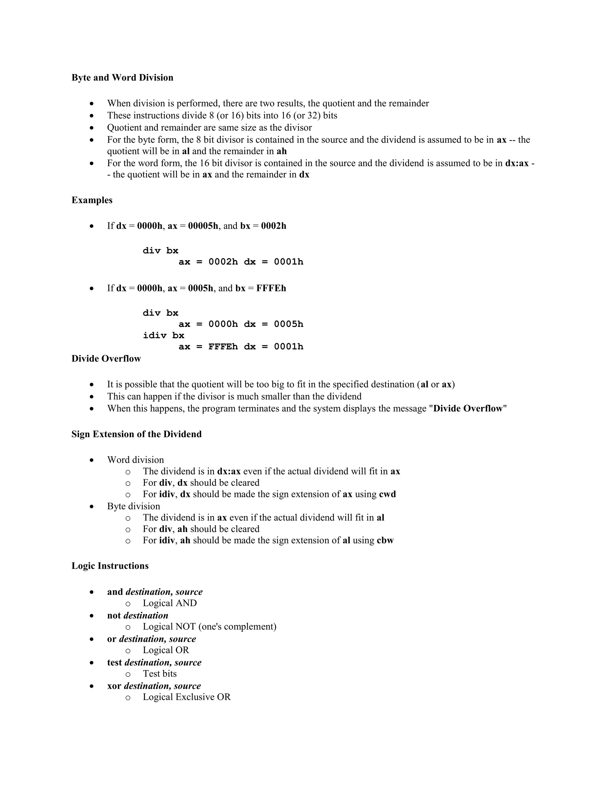 Byte and Word Division
 When division is performed, there are two results, the quotient and the remainder
 These instructions divide 8 (or 16) bits into 16 (or 32) bits
 Quotient and remainder are same size as the divisor
 For the byte form, the 8 bit divisor is contained in the source and the dividend is assumed to be in ax -- the
quotient will be in al and the remainder in ah
 For the word form, the 16 bit divisor is contained in the source and the dividend is assumed to be in dx:ax -
- the quotient will be in ax and the remainder in dx
Examples
 If dx = 0000h, ax = 00005h, and bx = 0002h
div bx
ax = 0002h dx = 0001h
 If dx = 0000h, ax = 0005h, and bx = FFFEh
div bx
ax = 0000h dx = 0005h
idiv bx
ax = FFFEh dx = 0001h
Divide Overflow
 It is possible that the quotient will be too big to fit in the specified destination (al or ax)
 This can happen if the divisor is much smaller than the dividend
 When this happens, the program terminates and the system displays the message "Divide Overflow"
Sign Extension of the Dividend
 Word division
o The dividend is in dx:ax even if the actual dividend will fit in ax
o For div, dx should be cleared
o For idiv, dx should be made the sign extension of ax using cwd
 Byte division
o The dividend is in ax even if the actual dividend will fit in al
o For div, ah should be cleared
o For idiv, ah should be made the sign extension of al using cbw
Logic Instructions
 and destination, source
o Logical AND
 not destination
o Logical NOT (one's complement)
 or destination, source
o Logical OR
 test destination, source
o Test bits
 xor destination, source
o Logical Exclusive OR
 