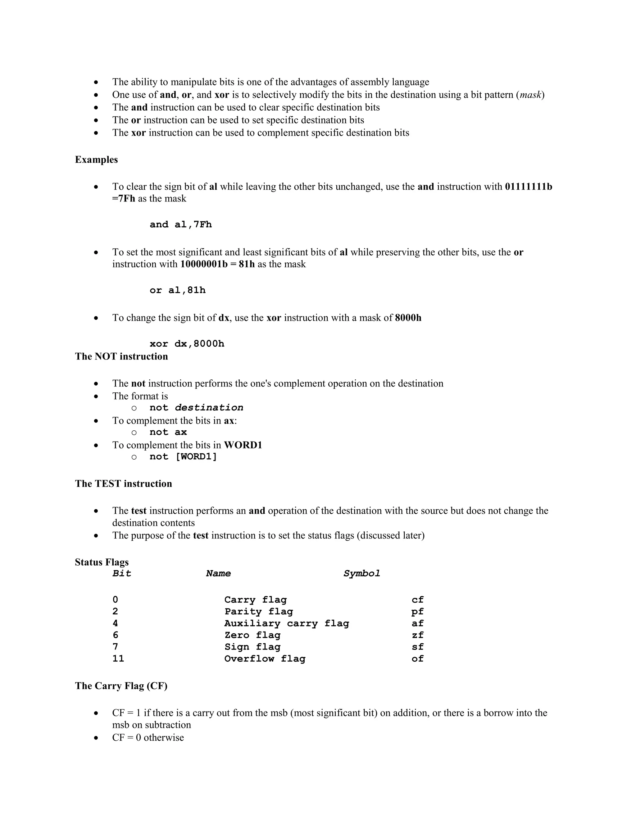  The ability to manipulate bits is one of the advantages of assembly language
 One use of and, or, and xor is to selectively modify the bits in the destination using a bit pattern (mask)
 The and instruction can be used to clear specific destination bits
 The or instruction can be used to set specific destination bits
 The xor instruction can be used to complement specific destination bits
Examples
 To clear the sign bit of al while leaving the other bits unchanged, use the and instruction with 01111111b
=7Fh as the mask
and al,7Fh
 To set the most significant and least significant bits of al while preserving the other bits, use the or
instruction with 10000001b = 81h as the mask
or al,81h
 To change the sign bit of dx, use the xor instruction with a mask of 8000h
xor dx,8000h
The NOT instruction
 The not instruction performs the one's complement operation on the destination
 The format is
o not destination
 To complement the bits in ax:
o not ax
 To complement the bits in WORD1
o not [WORD1]
The TEST instruction
 The test instruction performs an and operation of the destination with the source but does not change the
destination contents
 The purpose of the test instruction is to set the status flags (discussed later)
Status Flags
Bit Name Symbol
0 Carry flag cf
2 Parity flag pf
4 Auxiliary carry flag af
6 Zero flag zf
7 Sign flag sf
11 Overflow flag of
The Carry Flag (CF)
 CF = 1 if there is a carry out from the msb (most significant bit) on addition, or there is a borrow into the
msb on subtraction
 CF = 0 otherwise
 
