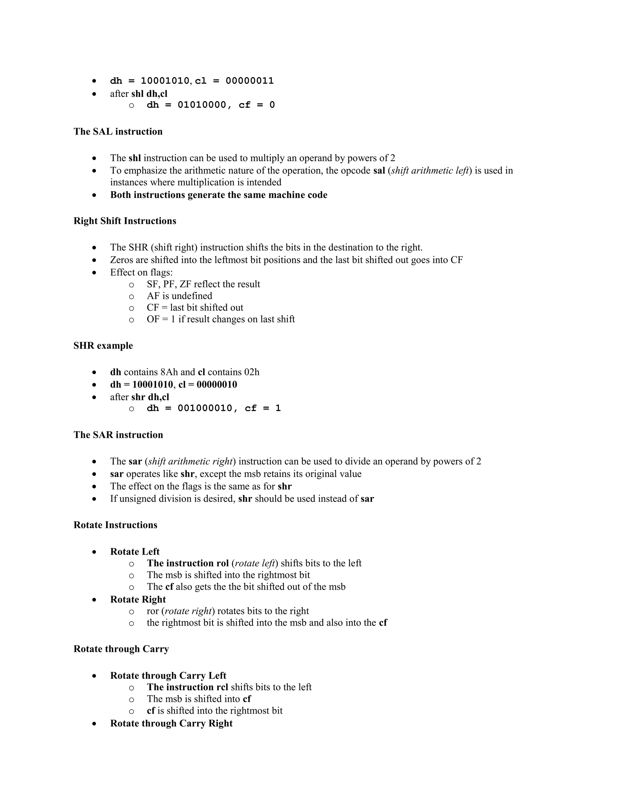  dh = 10001010, cl = 00000011
 after shl dh,cl
o dh = 01010000, cf = 0
The SAL instruction
 The shl instruction can be used to multiply an operand by powers of 2
 To emphasize the arithmetic nature of the operation, the opcode sal (shift arithmetic left) is used in
instances where multiplication is intended
 Both instructions generate the same machine code
Right Shift Instructions
 The SHR (shift right) instruction shifts the bits in the destination to the right.
 Zeros are shifted into the leftmost bit positions and the last bit shifted out goes into CF
 Effect on flags:
o SF, PF, ZF reflect the result
o AF is undefined
o CF = last bit shifted out
o OF = 1 if result changes on last shift
SHR example
 dh contains 8Ah and cl contains 02h
 dh = 10001010, cl = 00000010
 after shr dh,cl
o dh = 001000010, cf = 1
The SAR instruction
 The sar (shift arithmetic right) instruction can be used to divide an operand by powers of 2
 sar operates like shr, except the msb retains its original value
 The effect on the flags is the same as for shr
 If unsigned division is desired, shr should be used instead of sar
Rotate Instructions
 Rotate Left
o The instruction rol (rotate left) shifts bits to the left
o The msb is shifted into the rightmost bit
o The cf also gets the the bit shifted out of the msb
 Rotate Right
o ror (rotate right) rotates bits to the right
o the rightmost bit is shifted into the msb and also into the cf
Rotate through Carry
 Rotate through Carry Left
o The instruction rcl shifts bits to the left
o The msb is shifted into cf
o cf is shifted into the rightmost bit
 Rotate through Carry Right
 