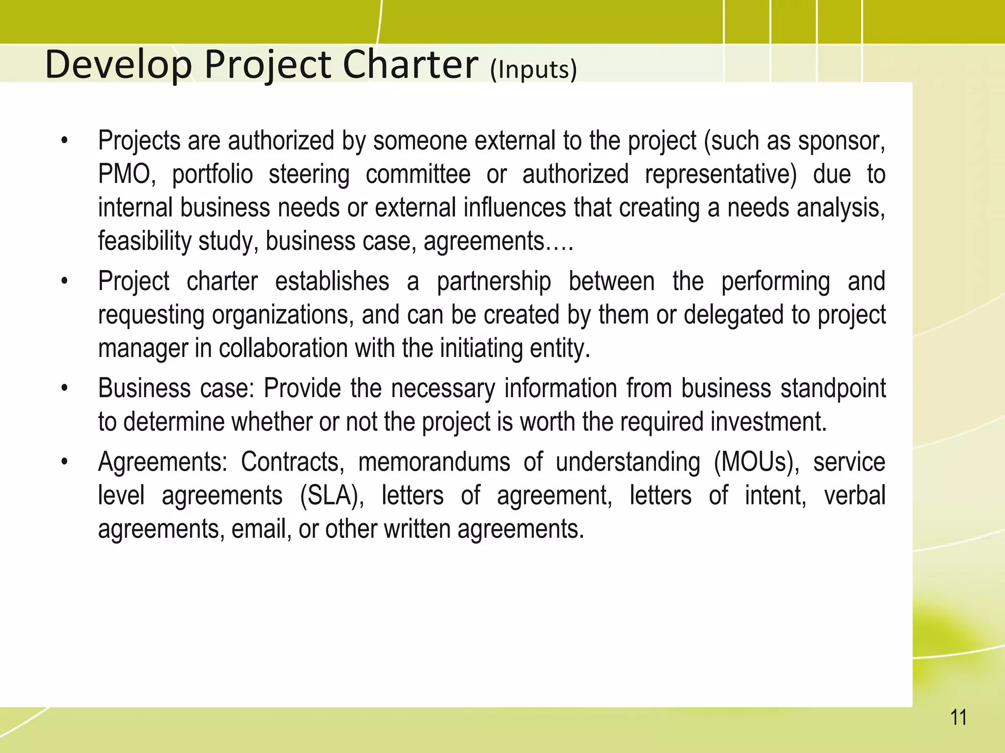 Develop Project Charter (Inputs)
• Projects are authorized by someone external to the project (such as sponsor,
PMO, portfolio steering committee or authorized representative) due to
internal business needs or external influences that creating a needs analysis,
feasibility study, business case, agreements….
• Project charter establishes a partnership between the performing and
requesting organizations, and can be created by them or delegated to project
manager in collaboration with the initiating entity.
• Business case: Provide the necessary information from business standpoint
to determine whether or not the project is worth the required investment.
• Agreements: Contracts, memorandums of understanding (MOUs), service
level agreements (SLA), letters of agreement, letters of intent, verbal
agreements, email, or other written agreements.
11
 