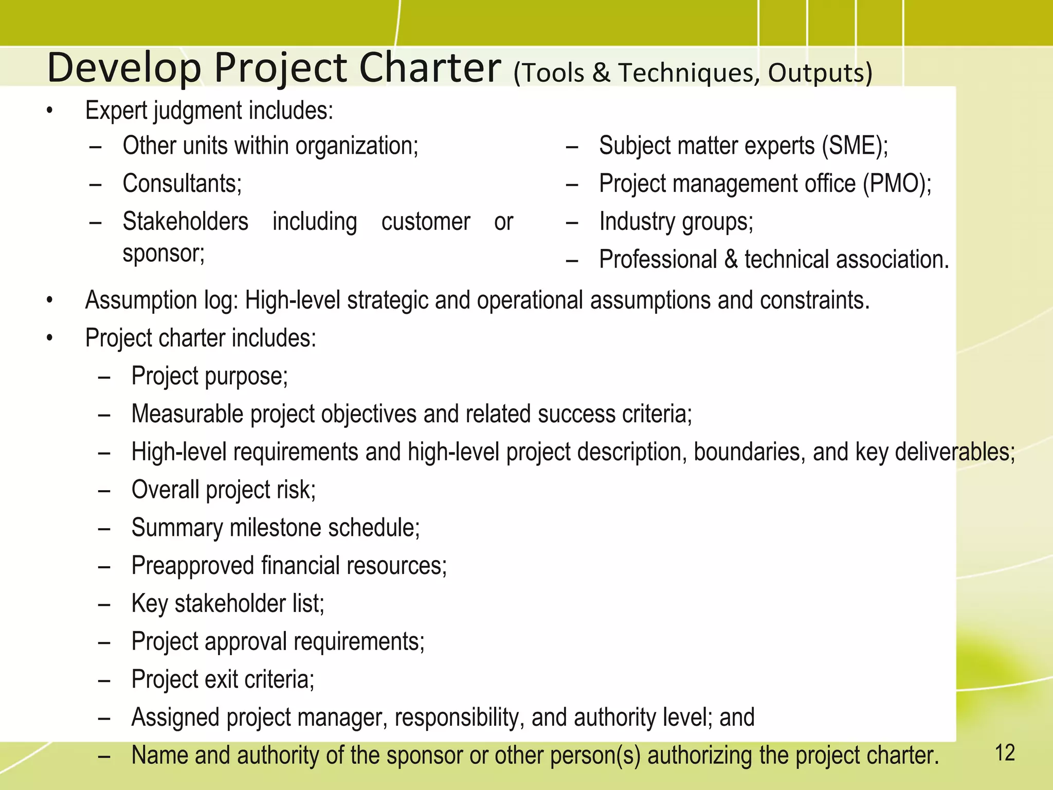 Develop Project Charter (Tools & Techniques, Outputs)
• Expert judgment includes:
• Assumption log: High-level strategic and operational assumptions and constraints.
• Project charter includes:
– Project purpose;
– Measurable project objectives and related success criteria;
– High-level requirements and high-level project description, boundaries, and key deliverables;
– Overall project risk;
– Summary milestone schedule;
– Preapproved financial resources;
– Key stakeholder list;
– Project approval requirements;
– Project exit criteria;
– Assigned project manager, responsibility, and authority level; and
– Name and authority of the sponsor or other person(s) authorizing the project charter.
– Other units within organization;
– Consultants;
– Stakeholders including customer or
sponsor;
– Subject matter experts (SME);
– Project management office (PMO);
– Industry groups;
– Professional & technical association.
12
 