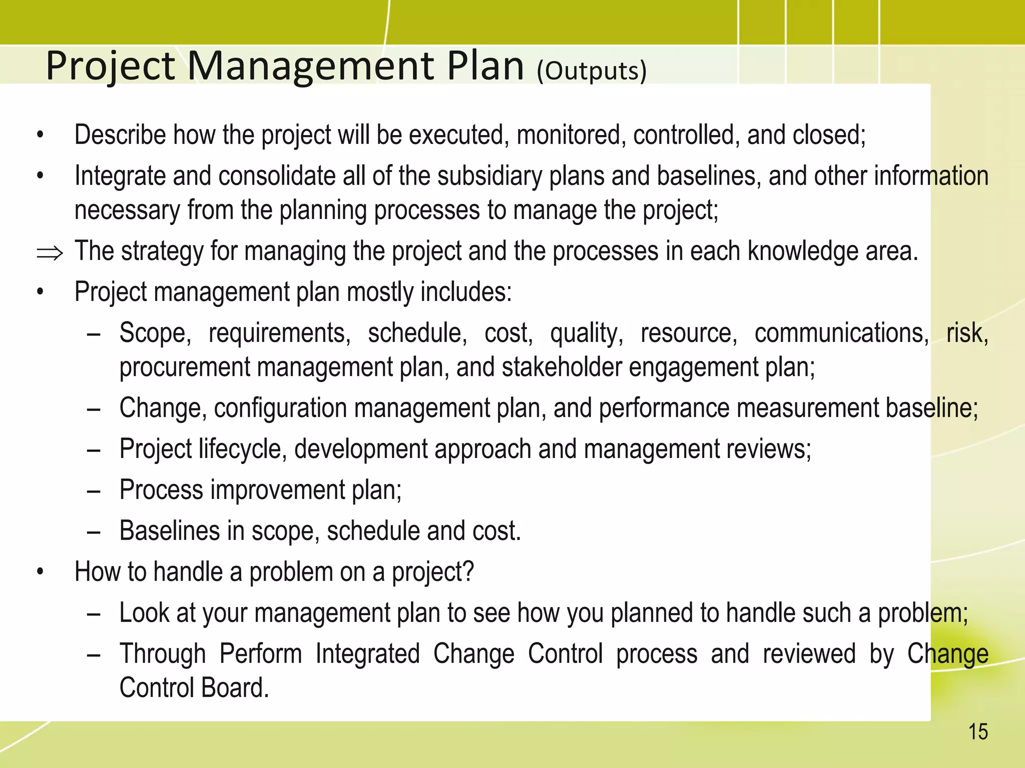 Project Management Plan (Outputs)
• Describe how the project will be executed, monitored, controlled, and closed;
• Integrate and consolidate all of the subsidiary plans and baselines, and other information
necessary from the planning processes to manage the project;
 The strategy for managing the project and the processes in each knowledge area.
• Project management plan mostly includes:
– Scope, requirements, schedule, cost, quality, resource, communications, risk,
procurement management plan, and stakeholder engagement plan;
– Change, configuration management plan, and performance measurement baseline;
– Project lifecycle, development approach and management reviews;
– Process improvement plan;
– Baselines in scope, schedule and cost.
• How to handle a problem on a project?
– Look at your management plan to see how you planned to handle such a problem;
– Through Perform Integrated Change Control process and reviewed by Change
Control Board.
15
 