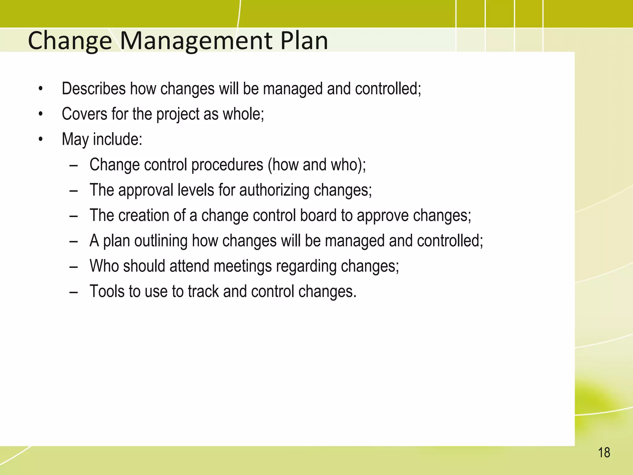 Change Management Plan
• Describes how changes will be managed and controlled;
• Covers for the project as whole;
• May include:
– Change control procedures (how and who);
– The approval levels for authorizing changes;
– The creation of a change control board to approve changes;
– A plan outlining how changes will be managed and controlled;
– Who should attend meetings regarding changes;
– Tools to use to track and control changes.
18
 