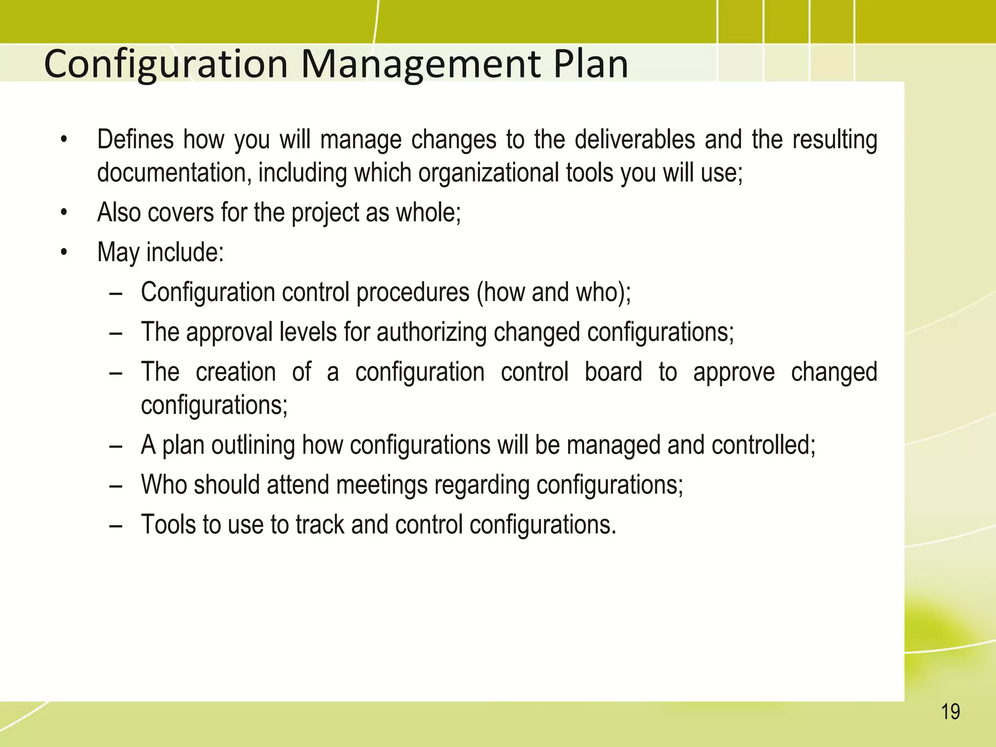 Configuration Management Plan
• Defines how you will manage changes to the deliverables and the resulting
documentation, including which organizational tools you will use;
• Also covers for the project as whole;
• May include:
– Configuration control procedures (how and who);
– The approval levels for authorizing changed configurations;
– The creation of a configuration control board to approve changed
configurations;
– A plan outlining how configurations will be managed and controlled;
– Who should attend meetings regarding configurations;
– Tools to use to track and control configurations.
19
 