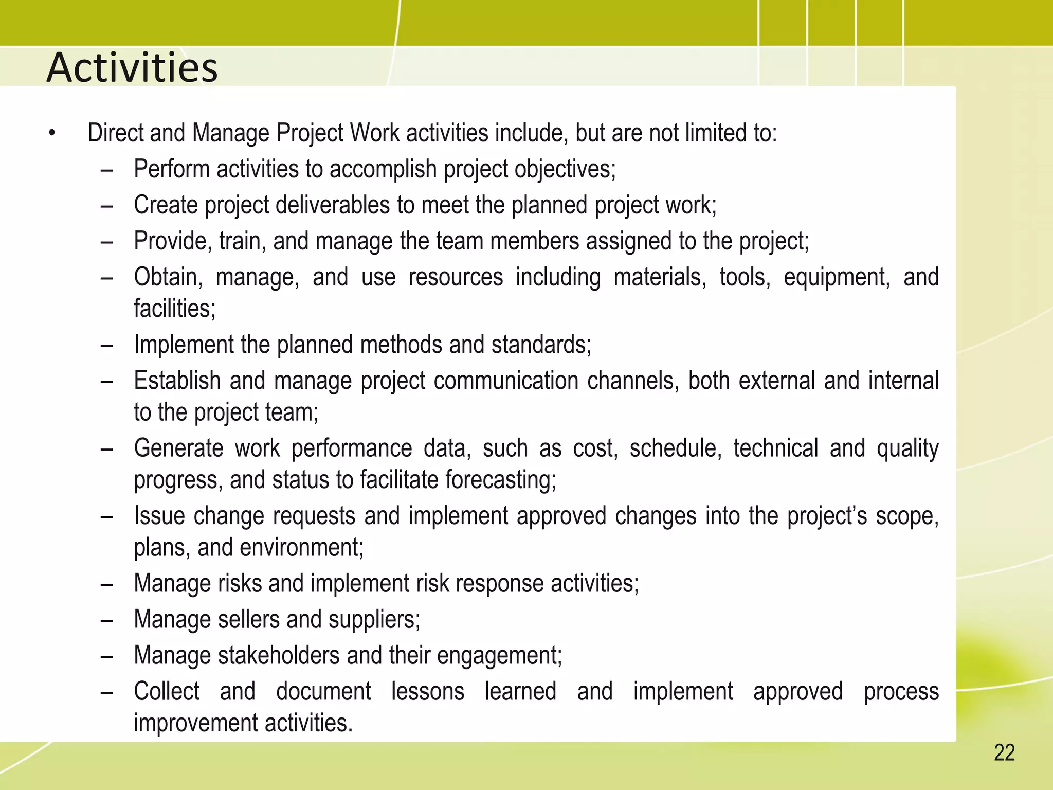 Activities
• Direct and Manage Project Work activities include, but are not limited to:
– Perform activities to accomplish project objectives;
– Create project deliverables to meet the planned project work;
– Provide, train, and manage the team members assigned to the project;
– Obtain, manage, and use resources including materials, tools, equipment, and
facilities;
– Implement the planned methods and standards;
– Establish and manage project communication channels, both external and internal
to the project team;
– Generate work performance data, such as cost, schedule, technical and quality
progress, and status to facilitate forecasting;
– Issue change requests and implement approved changes into the project’s scope,
plans, and environment;
– Manage risks and implement risk response activities;
– Manage sellers and suppliers;
– Manage stakeholders and their engagement;
– Collect and document lessons learned and implement approved process
improvement activities.
22
 
