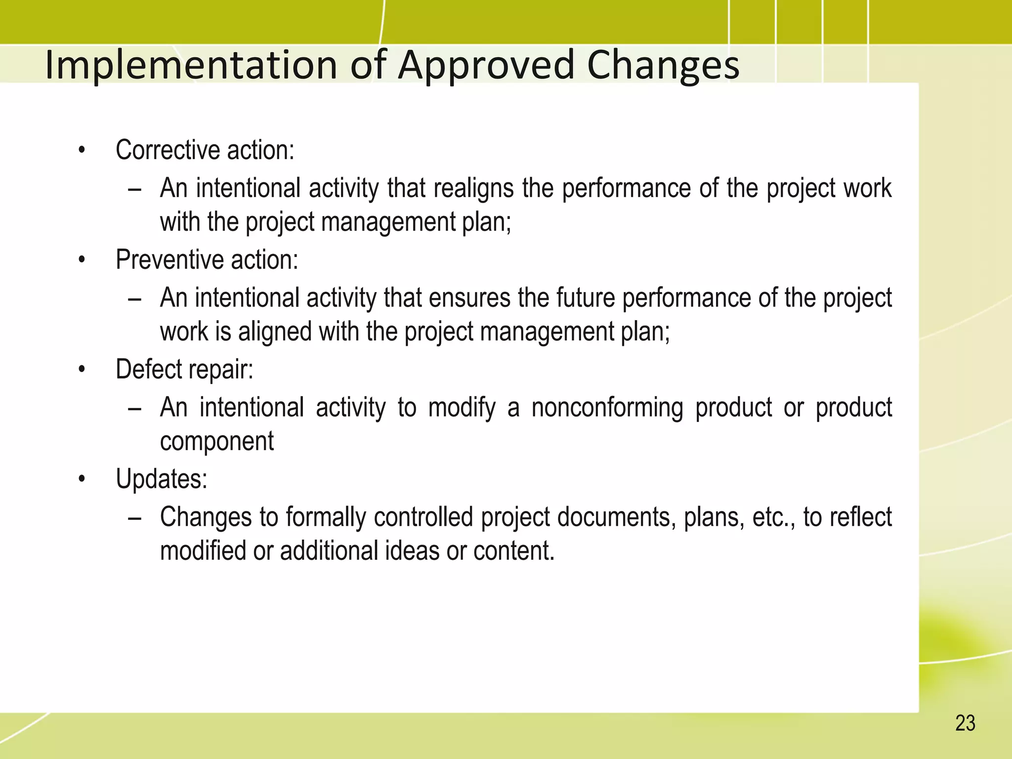 Implementation of Approved Changes
• Corrective action:
– An intentional activity that realigns the performance of the project work
with the project management plan;
• Preventive action:
– An intentional activity that ensures the future performance of the project
work is aligned with the project management plan;
• Defect repair:
– An intentional activity to modify a nonconforming product or product
component
• Updates:
– Changes to formally controlled project documents, plans, etc., to reflect
modified or additional ideas or content.
23
 