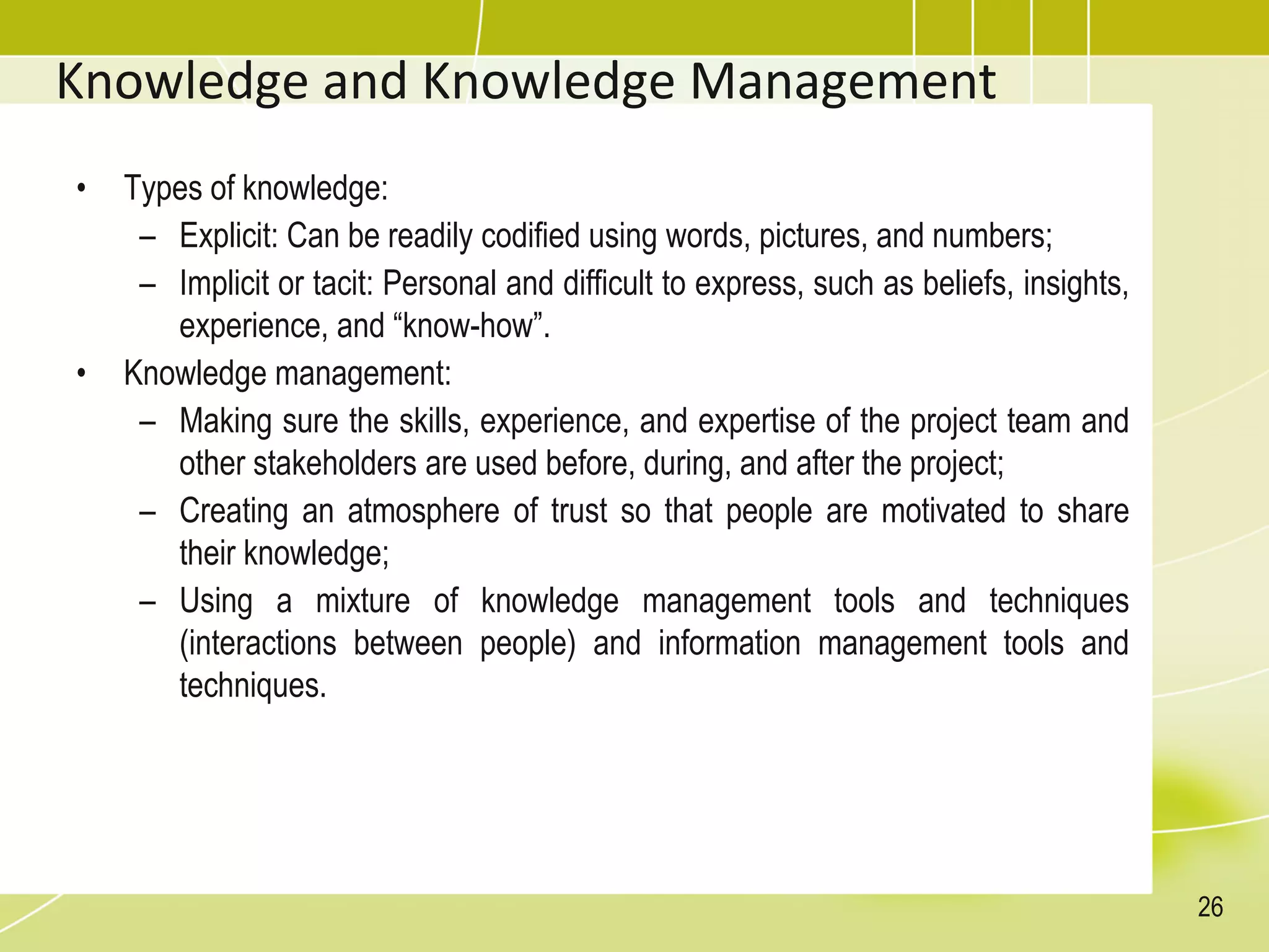 Knowledge and Knowledge Management
• Types of knowledge:
– Explicit: Can be readily codified using words, pictures, and numbers;
– Implicit or tacit: Personal and difficult to express, such as beliefs, insights,
experience, and “know-how”.
• Knowledge management:
– Making sure the skills, experience, and expertise of the project team and
other stakeholders are used before, during, and after the project;
– Creating an atmosphere of trust so that people are motivated to share
their knowledge;
– Using a mixture of knowledge management tools and techniques
(interactions between people) and information management tools and
techniques.
26
 