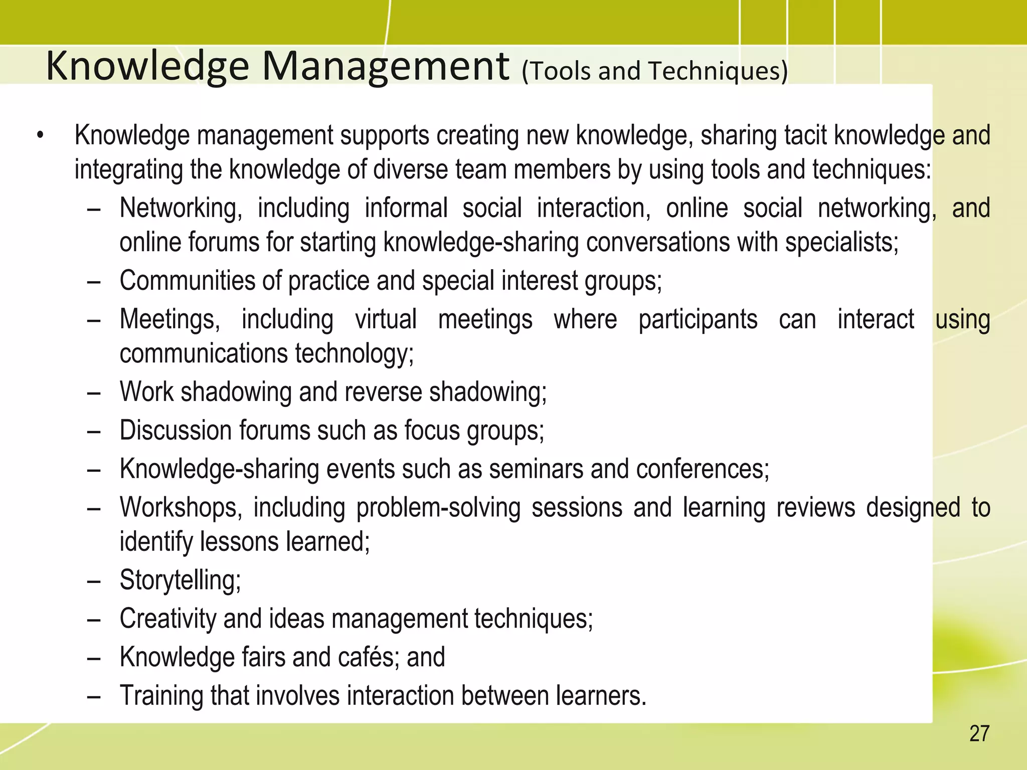 Knowledge Management (Tools and Techniques)
• Knowledge management supports creating new knowledge, sharing tacit knowledge and
integrating the knowledge of diverse team members by using tools and techniques:
– Networking, including informal social interaction, online social networking, and
online forums for starting knowledge-sharing conversations with specialists;
– Communities of practice and special interest groups;
– Meetings, including virtual meetings where participants can interact using
communications technology;
– Work shadowing and reverse shadowing;
– Discussion forums such as focus groups;
– Knowledge-sharing events such as seminars and conferences;
– Workshops, including problem-solving sessions and learning reviews designed to
identify lessons learned;
– Storytelling;
– Creativity and ideas management techniques;
– Knowledge fairs and cafés; and
– Training that involves interaction between learners.
27
 