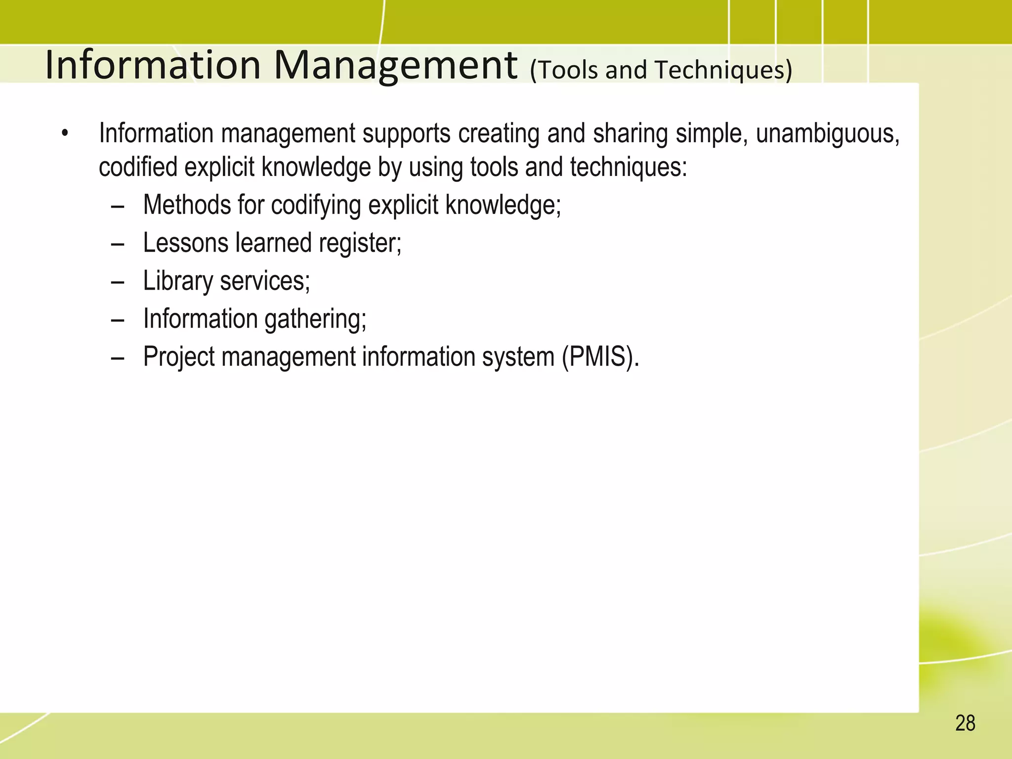 Information Management (Tools and Techniques)
• Information management supports creating and sharing simple, unambiguous,
codified explicit knowledge by using tools and techniques:
– Methods for codifying explicit knowledge;
– Lessons learned register;
– Library services;
– Information gathering;
– Project management information system (PMIS).
28
 