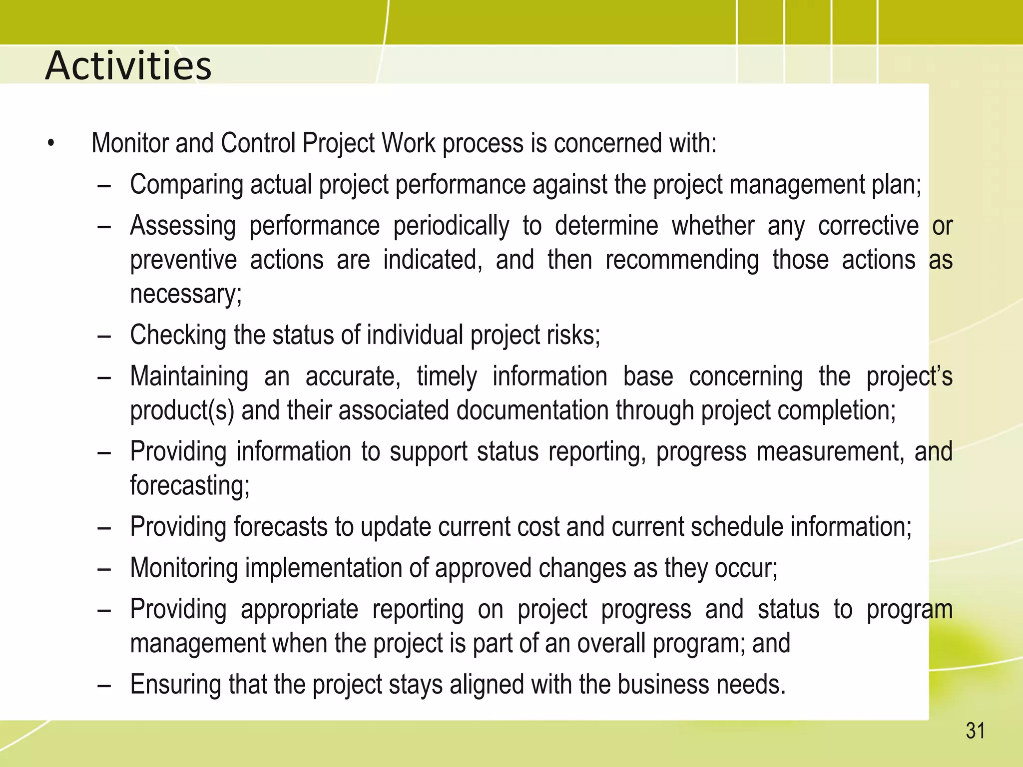 Activities
• Monitor and Control Project Work process is concerned with:
– Comparing actual project performance against the project management plan;
– Assessing performance periodically to determine whether any corrective or
preventive actions are indicated, and then recommending those actions as
necessary;
– Checking the status of individual project risks;
– Maintaining an accurate, timely information base concerning the project’s
product(s) and their associated documentation through project completion;
– Providing information to support status reporting, progress measurement, and
forecasting;
– Providing forecasts to update current cost and current schedule information;
– Monitoring implementation of approved changes as they occur;
– Providing appropriate reporting on project progress and status to program
management when the project is part of an overall program; and
– Ensuring that the project stays aligned with the business needs.
31
 