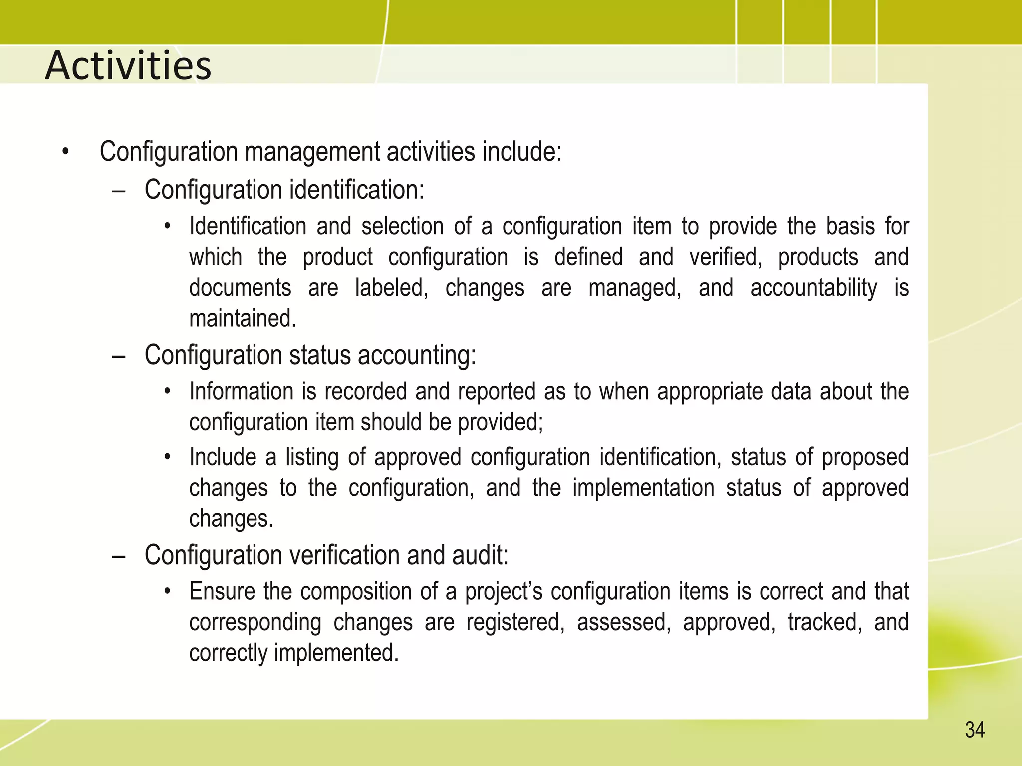 Activities
• Configuration management activities include:
– Configuration identification:
• Identification and selection of a configuration item to provide the basis for
which the product configuration is defined and verified, products and
documents are labeled, changes are managed, and accountability is
maintained.
– Configuration status accounting:
• Information is recorded and reported as to when appropriate data about the
configuration item should be provided;
• Include a listing of approved configuration identification, status of proposed
changes to the configuration, and the implementation status of approved
changes.
– Configuration verification and audit:
• Ensure the composition of a project’s configuration items is correct and that
corresponding changes are registered, assessed, approved, tracked, and
correctly implemented.
34
 