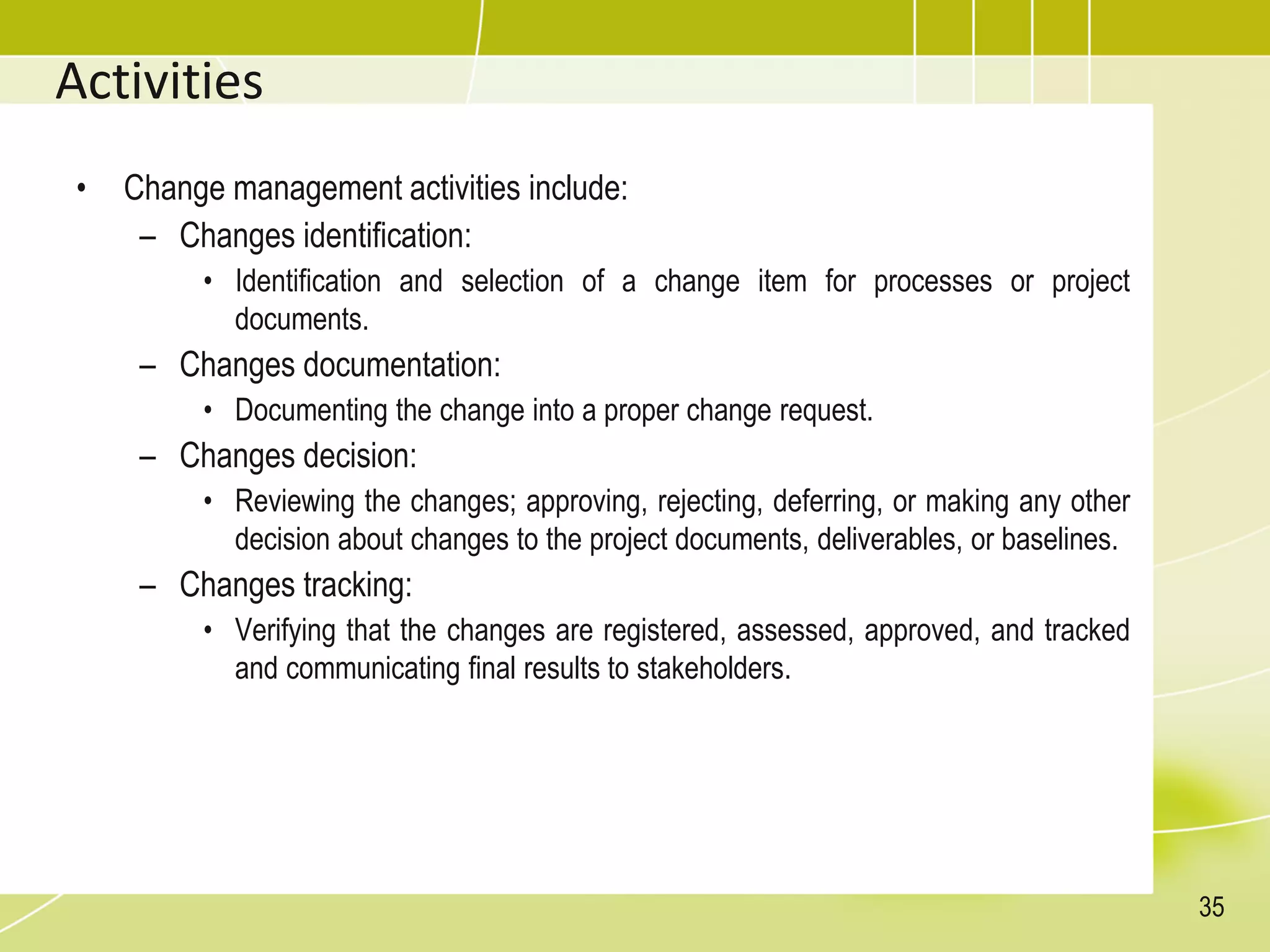 Activities
• Change management activities include:
– Changes identification:
• Identification and selection of a change item for processes or project
documents.
– Changes documentation:
• Documenting the change into a proper change request.
– Changes decision:
• Reviewing the changes; approving, rejecting, deferring, or making any other
decision about changes to the project documents, deliverables, or baselines.
– Changes tracking:
• Verifying that the changes are registered, assessed, approved, and tracked
and communicating final results to stakeholders.
35
 