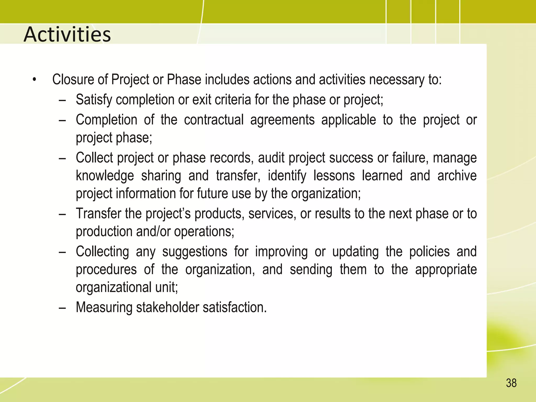 Activities
• Closure of Project or Phase includes actions and activities necessary to:
– Satisfy completion or exit criteria for the phase or project;
– Completion of the contractual agreements applicable to the project or
project phase;
– Collect project or phase records, audit project success or failure, manage
knowledge sharing and transfer, identify lessons learned and archive
project information for future use by the organization;
– Transfer the project’s products, services, or results to the next phase or to
production and/or operations;
– Collecting any suggestions for improving or updating the policies and
procedures of the organization, and sending them to the appropriate
organizational unit;
– Measuring stakeholder satisfaction.
38
 
