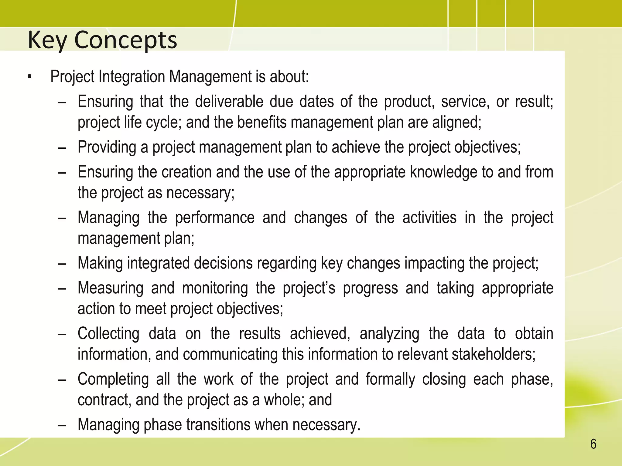 Key Concepts
• Project Integration Management is about:
– Ensuring that the deliverable due dates of the product, service, or result;
project life cycle; and the benefits management plan are aligned;
– Providing a project management plan to achieve the project objectives;
– Ensuring the creation and the use of the appropriate knowledge to and from
the project as necessary;
– Managing the performance and changes of the activities in the project
management plan;
– Making integrated decisions regarding key changes impacting the project;
– Measuring and monitoring the project’s progress and taking appropriate
action to meet project objectives;
– Collecting data on the results achieved, analyzing the data to obtain
information, and communicating this information to relevant stakeholders;
– Completing all the work of the project and formally closing each phase,
contract, and the project as a whole; and
– Managing phase transitions when necessary.
6
 