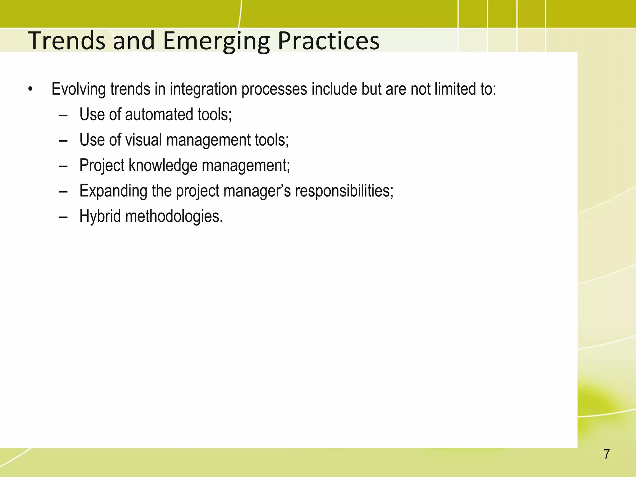 Trends and Emerging Practices
• Evolving trends in integration processes include but are not limited to:
– Use of automated tools;
– Use of visual management tools;
– Project knowledge management;
– Expanding the project manager’s responsibilities;
– Hybrid methodologies.
7
 