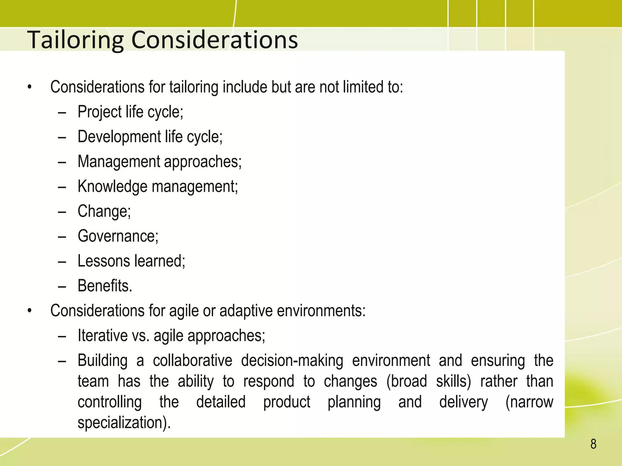 Tailoring Considerations
• Considerations for tailoring include but are not limited to:
– Project life cycle;
– Development life cycle;
– Management approaches;
– Knowledge management;
– Change;
– Governance;
– Lessons learned;
– Benefits.
• Considerations for agile or adaptive environments:
– Iterative vs. agile approaches;
– Building a collaborative decision-making environment and ensuring the
team has the ability to respond to changes (broad skills) rather than
controlling the detailed product planning and delivery (narrow
specialization).
8
 