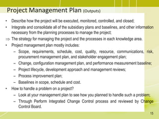 Project Management Plan (Outputs)
• Describe how the project will be executed, monitored, controlled, and closed;
• Integrate and consolidate all of the subsidiary plans and baselines, and other information
necessary from the planning processes to manage the project;
 The strategy for managing the project and the processes in each knowledge area.
• Project management plan mostly includes:
– Scope, requirements, schedule, cost, quality, resource, communications, risk,
procurement management plan, and stakeholder engagement plan;
– Change, configuration management plan, and performance measurement baseline;
– Project lifecycle, development approach and management reviews;
– Process improvement plan;
– Baselines in scope, schedule and cost.
• How to handle a problem on a project?
– Look at your management plan to see how you planned to handle such a problem;
– Through Perform Integrated Change Control process and reviewed by Change
Control Board.
15
 