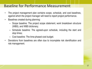 Baseline for Performance Measurement
• The project management plan contains scope, schedule, and cost baselines,
against which the project manager will need to report project performance.
• Baselines created during planning:
– Scope baseline: The project scope statement, work breakdown structure
(WBS), and WBS dictionary;
– Schedule baseline: The agreed-upon schedule, including the start and
stop times;
– Cost baseline: The time-phased cost budget.
• Deviations from baselines are often due to incomplete risk identification and
risk management.
17
 