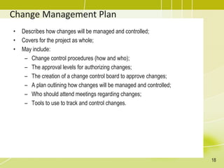 Change Management Plan
• Describes how changes will be managed and controlled;
• Covers for the project as whole;
• May include:
– Change control procedures (how and who);
– The approval levels for authorizing changes;
– The creation of a change control board to approve changes;
– A plan outlining how changes will be managed and controlled;
– Who should attend meetings regarding changes;
– Tools to use to track and control changes.
18
 