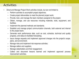 Activities
• Direct and Manage Project Work activities include, but are not limited to:
– Perform activities to accomplish project objectives;
– Create project deliverables to meet the planned project work;
– Provide, train, and manage the team members assigned to the project;
– Obtain, manage, and use resources including materials, tools, equipment, and
facilities;
– Implement the planned methods and standards;
– Establish and manage project communication channels, both external and internal
to the project team;
– Generate work performance data, such as cost, schedule, technical and quality
progress, and status to facilitate forecasting;
– Issue change requests and implement approved changes into the project’s scope,
plans, and environment;
– Manage risks and implement risk response activities;
– Manage sellers and suppliers;
– Manage stakeholders and their engagement;
– Collect and document lessons learned and implement approved process
improvement activities.
22
 