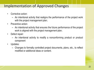 Implementation of Approved Changes
• Corrective action:
– An intentional activity that realigns the performance of the project work
with the project management plan;
• Preventive action:
– An intentional activity that ensures the future performance of the project
work is aligned with the project management plan;
• Defect repair:
– An intentional activity to modify a nonconforming product or product
component
• Updates:
– Changes to formally controlled project documents, plans, etc., to reflect
modified or additional ideas or content.
23
 