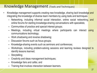 Knowledge Management (Tools and Techniques)
• Knowledge management supports creating new knowledge, sharing tacit knowledge and
integrating the knowledge of diverse team members by using tools and techniques:
– Networking, including informal social interaction, online social networking, and
online forums for starting knowledge-sharing conversations with specialists;
– Communities of practice and special interest groups;
– Meetings, including virtual meetings where participants can interact using
communications technology;
– Work shadowing and reverse shadowing;
– Discussion forums such as focus groups;
– Knowledge-sharing events such as seminars and conferences;
– Workshops, including problem-solving sessions and learning reviews designed to
identify lessons learned;
– Storytelling;
– Creativity and ideas management techniques;
– Knowledge fairs and cafés; and
– Training that involves interaction between learners.
27
 