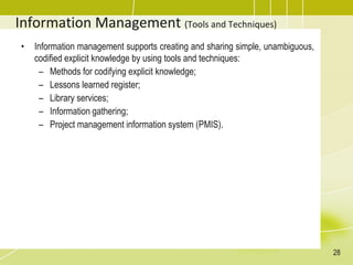 Information Management (Tools and Techniques)
• Information management supports creating and sharing simple, unambiguous,
codified explicit knowledge by using tools and techniques:
– Methods for codifying explicit knowledge;
– Lessons learned register;
– Library services;
– Information gathering;
– Project management information system (PMIS).
28
 