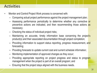 Activities
• Monitor and Control Project Work process is concerned with:
– Comparing actual project performance against the project management plan;
– Assessing performance periodically to determine whether any corrective or
preventive actions are indicated, and then recommending those actions as
necessary;
– Checking the status of individual project risks;
– Maintaining an accurate, timely information base concerning the project’s
product(s) and their associated documentation through project completion;
– Providing information to support status reporting, progress measurement, and
forecasting;
– Providing forecasts to update current cost and current schedule information;
– Monitoring implementation of approved changes as they occur;
– Providing appropriate reporting on project progress and status to program
management when the project is part of an overall program; and
– Ensuring that the project stays aligned with the business needs.
31
 