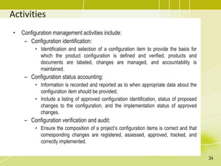 Activities
• Configuration management activities include:
– Configuration identification:
• Identification and selection of a configuration item to provide the basis for
which the product configuration is defined and verified, products and
documents are labeled, changes are managed, and accountability is
maintained.
– Configuration status accounting:
• Information is recorded and reported as to when appropriate data about the
configuration item should be provided;
• Include a listing of approved configuration identification, status of proposed
changes to the configuration, and the implementation status of approved
changes.
– Configuration verification and audit:
• Ensure the composition of a project’s configuration items is correct and that
corresponding changes are registered, assessed, approved, tracked, and
correctly implemented.
34
 