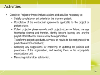 Activities
• Closure of Project or Phase includes actions and activities necessary to:
– Satisfy completion or exit criteria for the phase or project;
– Completion of the contractual agreements applicable to the project or
project phase;
– Collect project or phase records, audit project success or failure, manage
knowledge sharing and transfer, identify lessons learned and archive
project information for future use by the organization;
– Transfer the project’s products, services, or results to the next phase or to
production and/or operations;
– Collecting any suggestions for improving or updating the policies and
procedures of the organization, and sending them to the appropriate
organizational unit;
– Measuring stakeholder satisfaction.
38
 