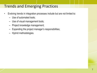 Trends and Emerging Practices
• Evolving trends in integration processes include but are not limited to:
– Use of automated tools;
– Use of visual management tools;
– Project knowledge management;
– Expanding the project manager’s responsibilities;
– Hybrid methodologies.
7
 