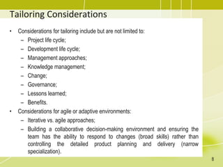 Tailoring Considerations
• Considerations for tailoring include but are not limited to:
– Project life cycle;
– Development life cycle;
– Management approaches;
– Knowledge management;
– Change;
– Governance;
– Lessons learned;
– Benefits.
• Considerations for agile or adaptive environments:
– Iterative vs. agile approaches;
– Building a collaborative decision-making environment and ensuring the
team has the ability to respond to changes (broad skills) rather than
controlling the detailed product planning and delivery (narrow
specialization).
8
 